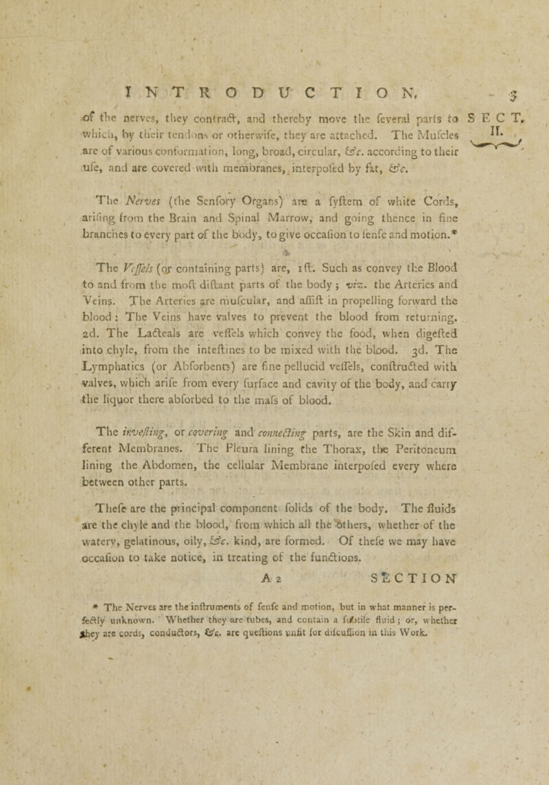5 of the nerves, they contract, and thereby move the feveral parts to S E C T, which, by their tendoas or otherwife, they are attached. The Mufcles v **• are of various conformation, long, broad, circular, £sV. according to their ufe, an J are covered with membranes, interpofed by fat, c5V. The Nerves (the Senfory Organs) are a fyftem of white Cords, arifing from the Brain and Spinal Marrow, and going thence in fine branches to every part of the body, to give occafion to ienfe and motion.* The ViJJels (or containing parts) are, id. Such as convey the Blood to and from the mod diftant parts of the body ; viz. the Arteries and Veins. The Arteries are mufcular, and affift in propelling forward the blood : The Veins have valves to prevent the blood from returning. 2d. The Ladleals are veffels which convey the food, when digefled into chyle, from the inteftines to be mixed with the blood. 3d. The Lymphatics (or Abforbenrs) are fine pellucid veifels, conftru&ed with valves, which arife from every furface and cavity of the body, and carry the liquor there abforbed to the mafs of blood. The inve/ling, ox covering and' connecting parts, are the Skin and dif- ferent Membranes. The Fieura lining fhe Thorax, the Peritoneum lining the Abdomen, the cellular Membrane interpofed every where between other parts. Thefe are the principal component folids of the body. The fluids are the chyle and the blood, from which all the others, whether of the watery, gelatinous, oily, £sfc. kind, are formed. Of thefe we may have occafion to take notice, in treating of the functions. A 2 SECTION * The Nerves are the inftruments of fenfe and motion, but in what manner is per- fectly unknown. Whether they are tubes, and contain a fi/nile fluid; or, whether $hcy arc cords, conductors, Cs^. are queftions unfit for dilcuflion in this Work.