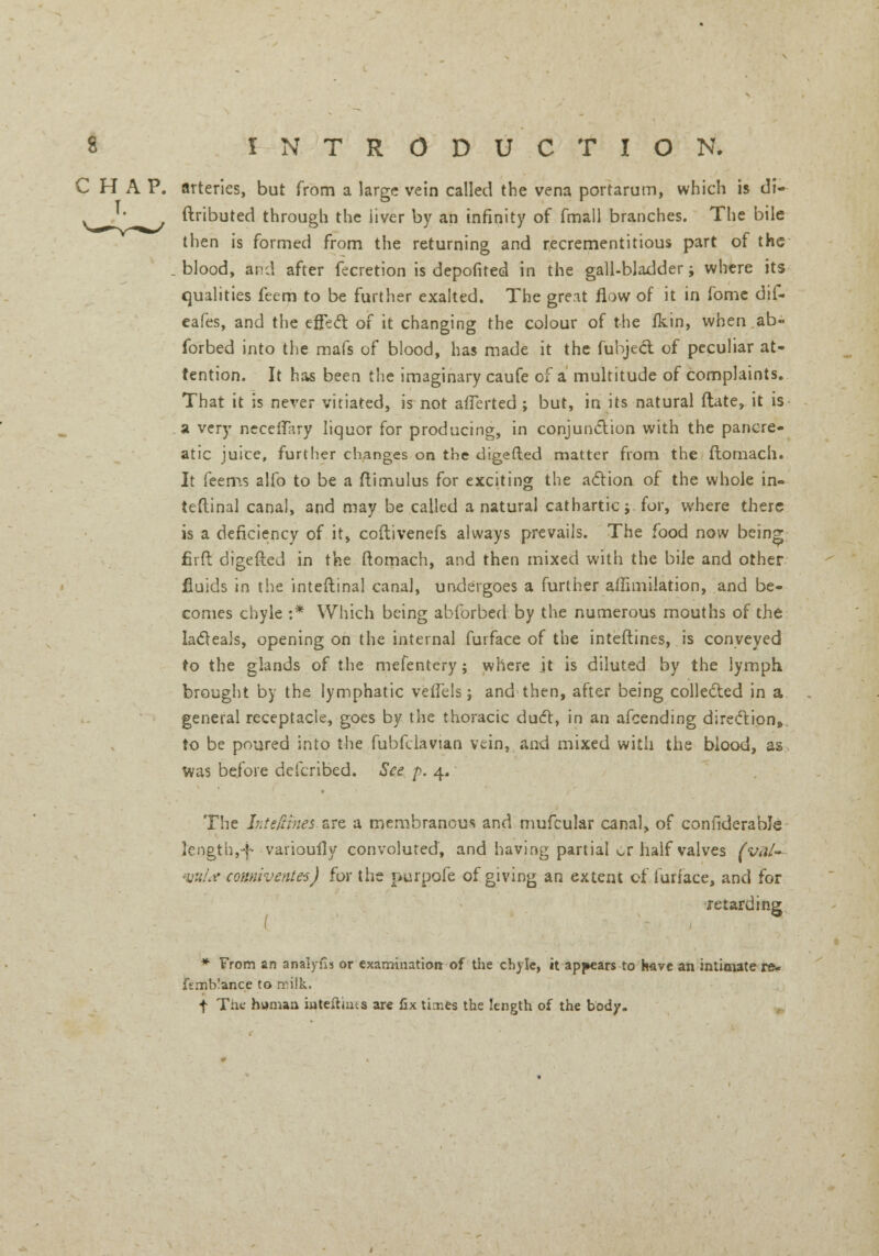 CHAP, arteries, but from a large vein called the vena portarum, which is di- ftributed through the liver by an infinity of fmall branches. The bile then is formed from the returning and recrementitious part of the . blood, and after fecretion is depofited in the gall-bladder; where its qualities feem to be further exalted. The great flow of it in fome dif- eafes, and the effect of it changing the colour of the fkin, when ab~ forbed into the mafs of blood, has made it the fubjeel of peculiar at- tention. It has been the imaginary caufe of a multitude of complaints. That it is never vitiated, is not alTerted ; but, in its natural ftate, it is a very necetfary liquor for producing, in conjunction with the pancre- atic juice, further changes on the digefted matter from the ftomach. It feems alfo to be a ftimulus for exciting the action of the whole in- teftinal canal, and may be called a natural cathartic;, for, where there is a deficiency of it, coftivenefs always prevails. The food now being fir ft digefted in the ftomach, and then mixed with the bile and other fluids in the inteltinal canal, undergoes a further affimilation, and be- comes chyle :* Which being abforbed by the numerous mouths of the lacteals, opening on the internal furface of the inteftines, is conveyed to the glands of the mefentery; where jt is diluted by the lymph brought by the lymphatic vetTels j and then, after being collected in a general receptacle, goes by the thoracic duct, in an afcending direction, to be poured into the fubfclavtan vein, and mixed with the blood, as was before defcribed. See p. 4. The Inteftines sre a membranous and mufcular canal, of confiderable ]ength,-f varioufly convoluted, and having partial ^r half valves (val- vula connivente-s) for the purpofe of giving an extent of furface, and for retarding * From an anaiyns or examination of the chyle, it appears to have an intimate re* ftmblance to milk. f The human interims are fix tixes the length of the body.