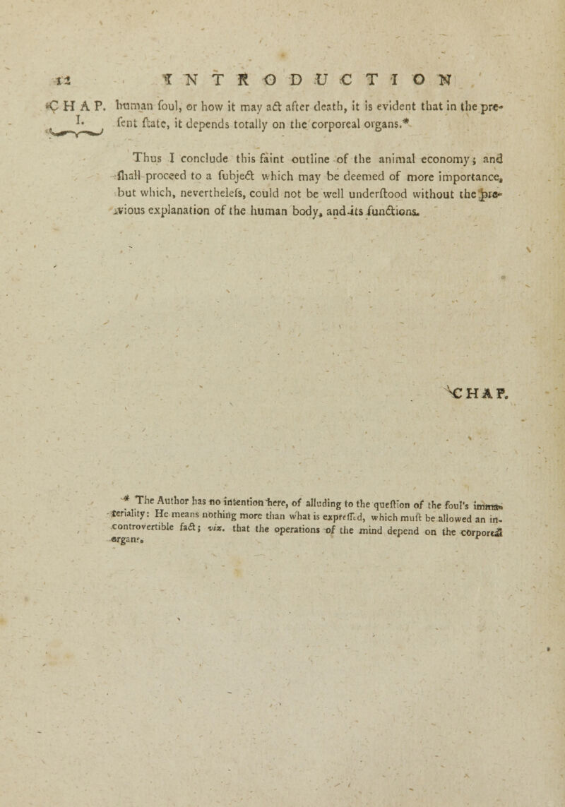 ^HAP, human foul, or how it may aft after death, it is evident that in the pre* *• fent ftatc, it depends totally on the corporeal organs.* Thus I conclude this faint outline of the animal economy; and fliall proceed to a fubject which may be deemed of more importance, but which, neverthelefs, could not be well underftood without the pic- .vious explanation of the human body, and-its functions. ^CHAP. * The Author has no intention here, of alluding to the queftion of the foul's imma* teriahty: He means nothing more than what is exprefTcd, which muft be allowed an in- controvertible faaj viz. that the operations t>f the mind depend on the cOrporaS organ?. r