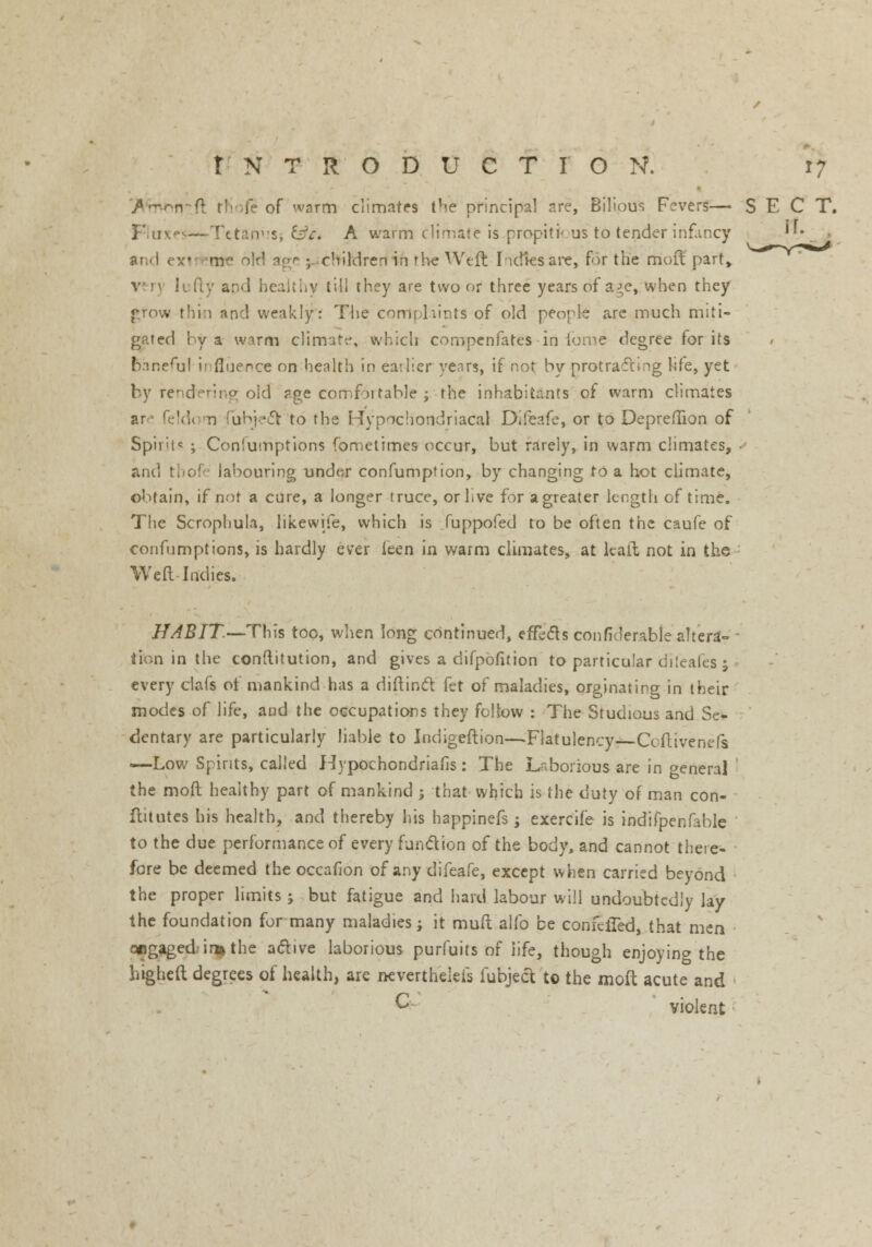 'JVmtwtft rriofe of warm climates the principal arc, Bilious Fevers—■ SECT. Fluxes—Tttanv'S, tile. A warm climate is propiti< us to tender infancy ''• and exi me 'y,] age ; children in rhe Weft Iidiesare, for the mo ft part, v m Ii fly and healthy till they are two or three years of a^e, when they grow thin and weakly: The complaints of old people are much miti- gated by a warm climate, which compenfates in iome degree for its fcaneful ii flue nee on health in earlier years, if not by protracting life, yet by rendering old age comfoitable ; the inhabitants of warm climates are feldom lubjeet to the Hypochondriacal Difeafe, or to Depreflion of Spir'ic ; Coniumptions fometimes occur, but rarely, in warm climates, and thofe labouring under confumption, by changing to a hot climate, obtain, if not a cure, a longer truce, or live for agreater length of time. The Scrophula, likewife, which is fuppofed to be often the caufe of confumptions, is hardly ever ieen in warm climates, at kail not in the Weft Indies. HABIT— This too, when long continued, effects confiderable altera-- - lion in the conftitution, and gives a difpofition to particular diteafes; every clafs oi mankind has a diftinct fet of maladies, orginating in their modes of life, and the occupations they follow : The Studious and Se- dentary are particularly liable to Jndigeftion—Flatulency—Coftivenefs —Low Spirits, called Hypochondriacs: The Laborious are in general the moft healthy part of mankind -, that which is the duty of man con- flit utes his health, and thereby his happinefs ; exercife is indifpenfable to the due performance of every function of the body, and cannot there- fore be deemed the occafion of any difeafe, except when carried beyond the proper limits ; but fatigue and hard labour will undoubtedly lay the foundation for many maladies; it muft alfo be confefied, that men engaged-in* the active laborious purfuits of life, though enjoying the higheft degrees of health, are nevertheleis fubject to the moft acute and ; C violent