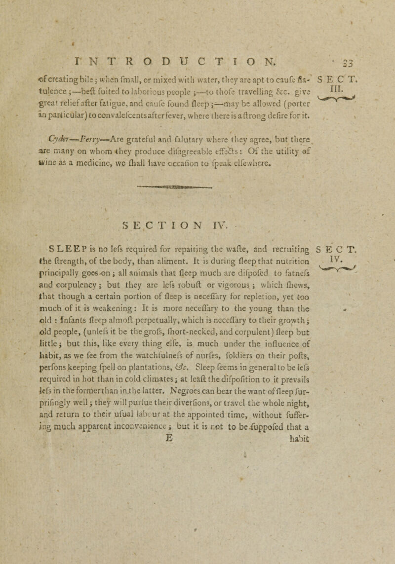 of creating bile; when fmall, or mixed with water, they are apt to caufc fla- SECT. tulence ;—bed fuited to laborious people j—to thofe travelling 8cc. give !■ greaf relief ofter fatigue, and caufe found fleep ;—may be allowed (porter in particular) to convalefcents after fever, where there is aftrong deflre for it. Cyder—Perry—Are grateful and falutary where they agree, but there are many on whom 4hey produce difngreeable effects: Of the utility of w'mc as a medicine, we {hall have cccafion to fpeak elfewhere. SECTION IV. S LEEP is no lefs required for repairing the wafte, and recruiting SECT. the ftrength, of the body, than aliment. It is during deep that nutrition v IV. principally goes-on ; all animals that fleep much are difpofed to fatnefs and corpulency ; but they are lefs robuft or vigorous ; which thews, that though a certain portion of fleep is neceflary for repletion, yet too much of it is weakening: It is more neceflary to the young than the old : Infants fleep almoft perpetually, which is neceflary to their growth; old people, (unlefsit be thegrofs, fhort-necked, and corpulent) fleep but little j but this, like every thing elfe, is much under the influence of habit, as we fee from the watchfulnefs of nurfes, foldiers on their pofts, perfons keeping fpell on plantations, &c. Sleep feems in general to be lefs required in hot than in cold climates; at lean: the difpofition to it prevails lefs in the former than inj he latter. Negroes can bear the want of fleep fur- prifingly well j they willpurfue their diverfions, or travel the whole night, and return to their ufual labour at the appointed time, without fuffer- i:ig much apparent inconvenience -9 but it is r.ot to be fuppofed that a E habit