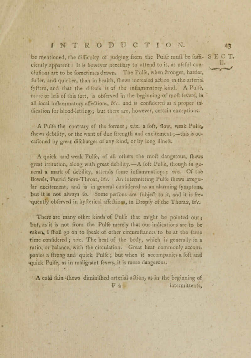 be mentioned, the difficulty of judging from the PuiLe muft be fuffi- S E C T. Cicntly apparent: It is however ncceilary to attend to it, as ufeful con- v_jj^ clafions are to be fometim.es drawn. The Pulfe, when ftronger, harder, fu'Ior, and quicker, than in health, (hews incrcafed action in the arterial fcetti, and that the difeafe is of the inflammatory kind. A Pulfe, more or lefs of this fort, is obferved in the beginning of mcft fevers, in all local inflammatory affections, &c. and is confidered as a proper in- dication for blood-lettings but there are, however, certain exceptions. A Pulfe the contrary of the former; viz. a foft, flow, weak V fhews debility, or the want of due ftrength and excitement ;—this is oc- cafioned by great difcharges of any kind, or by long illnefs. A quick and weak Pulfe, of all others the mod dangerous, (hews great irritation, along with great debility.—A foft Pulfe, though in ge- neral a mark of debility, attends fomc inflammations; viz, Of the Bowels, Putrid Sore-Throat, Es?r. An intermitting Pulfe (hews irregu- lar excitement, and is in general confidered as an alarming fymptom, but it is not always fo. Some perfons arc fubject to it, and it is fre- quently obferved in hyfterical affettioos, in Uropfy of the Thorax, t£c. There are many other kinds of Pulfe that might be pointed out; but, as it is not from t'he Pulfe merely that our indications are to be taken, I (hall go on to fpeak of other circumftances to be at the fame time confidered ; viz. The heat of the body, which is generally in a ratio, or balance, with the circulation. Great heat commonly accom- panies a ftrong and quick Pulfe ; but when it accompanies a foft and ^juick Pulfe, as in malignant fevers, it is more dangerous. A cold fkin -(hews dimtnilhed arterial action, as in the beginning of F 2 intermitter.ts,