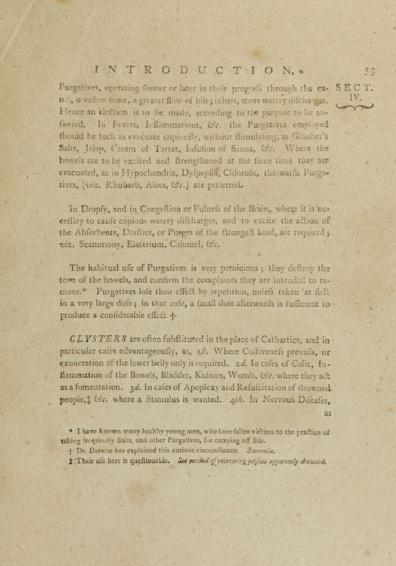Porg ling fooner or laf through the ca- SEC T. n ,oci i:c, agreaterflow of bilejothers, more **> •  is to he mad.-, according to the ptirpofe to be an- fwercd. In Fevers, Irflammati< r. the Purgatives en I fliould be inch as evacuate Qopioufly, without ftimulating, as Glauber's Salts, Jalap, Cream of Tartar, Infufion of Senna, &c. Where the bowels are to be excited and (Irengthened at the fame time they are evacuated, as in Hypochondria, Dyfpepfia, Chlorous, the warm tives, [viz. Rhubarb* Aloes, csV.) are preieft In Dropfy, and in Congeftion or Fulnefs of the Brain, wbe$e it is'ne- ceflary to caufe copious watery difcharges, and to excite the adlion of the Abforbents, Dradics, or Purges of the ftrongeft kind, are required 3 viz* Scammony, Elatenum, Calomel, csV. The habitual ufe of Purgatives is very pernicious; they deftroy the >f the bowels, and confirm the complaints they are intended to re- move.* Purgatives lofe their effect, by repetition, uniefs taken at firffc in a very large dofe j in that cafe, a fmall dole afterwards is iuflicient to produce a confiderable effeel -f CLYS TER S are often fubftituted in the place of Cathartics, and in particular cafes advantageoufly, as, iji. Where Ccftivenefs prevails, or exoneration of the lower belly only is required, zd. In cafes of Colic, In- flammation of the Bowels, Bladder, Kidnies, Womb, &c. where the} act as a fomentation. 3d. In caies of Apoplexy and Refufcitation of drowned people,^ isc. where a Stimulus is wanted. 41k. In Nervous Difeafes, as * I have known many healthy young men, who have fallen viftims to the practice of taking frequently Salts, and other Purgatives, for carrying off Bile. -J- Dr. Darwin has explained this curious circumfrance. Zmnvnia. $ Their ufe here is quciliouabk. Su vxthtd cfrc:o-::ri?:°terj:.!u atfarer.ily drowned, •>