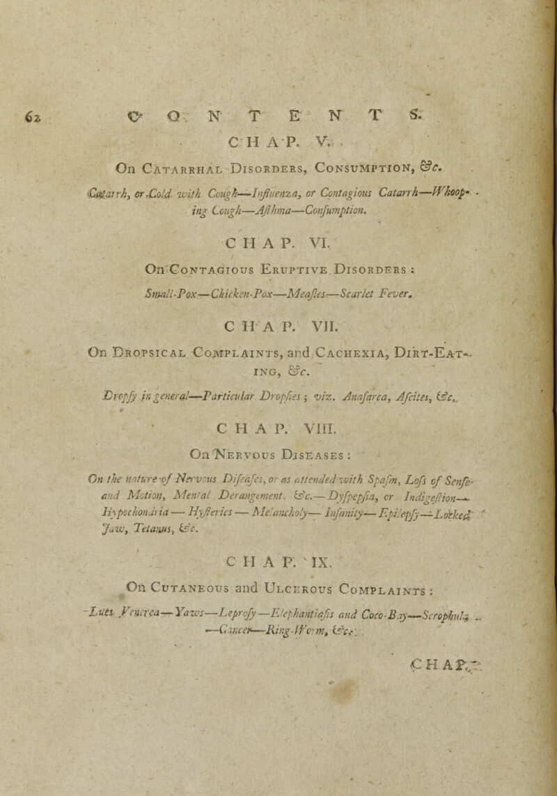 C H A P. V. On Catarrhal Disorders, Consumption, &?<:. C&arrh, or,Cold- with Cough—Influenza, or Contagious Catarrhs-Whoop* - ;«£• CcwgV/—AJlhma—Conjumption. C II A P. VI. On'CoNTAGious Eruptive.Disorders : Small-Pox—Chicken-Pox—Meajles.—Scarlet Fever. C HA P. VII. On Dropsical Complaints, and Cachexia, Di'rt-Eat*- ING, &C. fcrcpf)' ingeneral—-Particular■ Drop/les; viz. Jnafarca, d/cites, &cc C H A P. VIII. On Nervous Diseases: On the nature -of Nervcus Difeafesyor as attended with Spafm, Lofs of Sen/b- and Motion, Menial Derangement. £sV.—Dyfpepfia, cr Indivef.ion— hypochondria — Hyjrerics — Melancholy— Infaniiy— EpUepfy—Lorked Jaw, Tetanus, &£. C HA P. IX. On Cutaneous and Ulcerous Complaints: -lues, Venerea—-Yaivs—Leprcfy—E/ephantiaJls and Coco-Bay—ScropJinU .- ~-Gancfr—Ring-lt;a m, £sV,«!