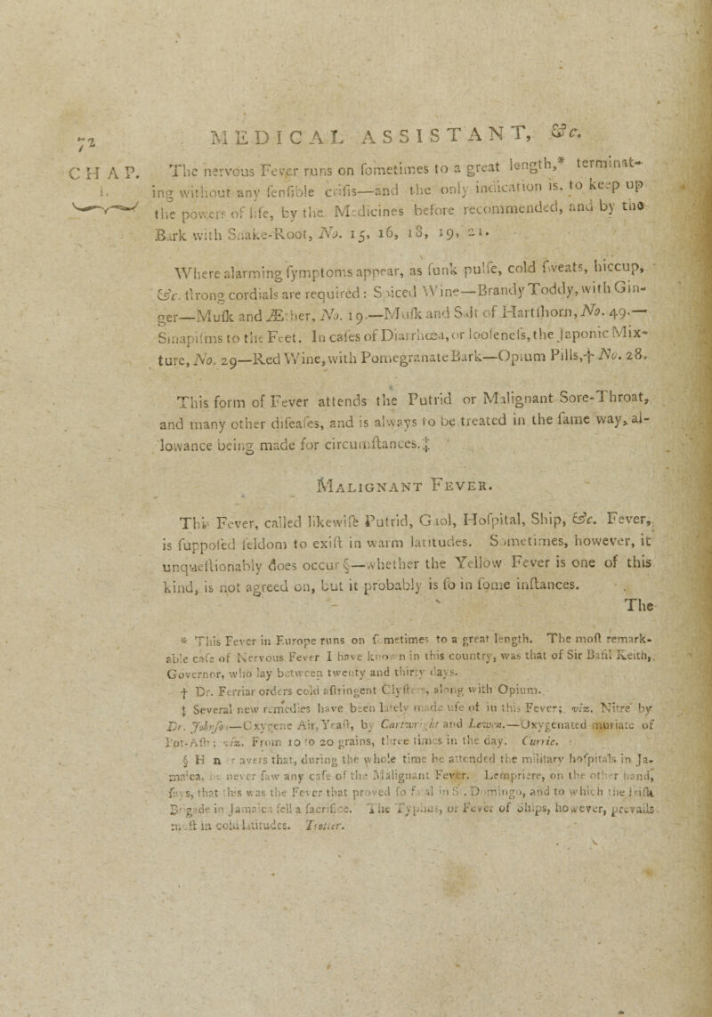 The nervous Fever runs on fometimeS to a great length,* terminat- ing without any iennole cwfis—and the only indication is. to keep up the pcwerf.bf fife, by the Medicines before recommended, and by . th* Bark withSnake-ftoot, No. 15, 16, 18, iq,/2L Where alarming fymptoms appear, as funk pulfe, cold fvveats, hiccup, csV rtrong cordials are required: Spiced Wine—Brandy Toddy, withGin- n-er—Mufk and ^E'.her, No. io.—Mufkand Salt of Hartlhorn,^. 49.— Sinapifms to the Feet. In cafes; of Diarrhcea,or loofehefs, the Japonic Mix- ture, No; 29—Red Wine, with Pomegranate Bark—Opium Pills,f No. 28. This form of Fever attends the Putrid or Malignant Sore-Throat, and many other difeafes, and is always to be treated in the fame 'way,, al- lowance being made for tircutnftances.} Malignant Fever. Thi Fever, called likewiie Putrid, G.iol, Hofpital, Ship, (isk. Fever,, is fuppofed (eldom to exift in warm latitudes. Sometimes, however, it unquertioriably does occur §—whether the Yellow Fever is one of this kind, is not agreed on, but it probably is fo in fame inflances. The * This Fever in Europe runs on f< metime. to a great length. The moil remark- able cfsfs of Nervous Fevtr I Hif is country, was that of Sir Bafil Keith,, Governor, who lay between twenty and thir 3 <a;. s. f Dr. Ftrriar orders cold aftringent Clyib •, along with Opium. J Several new remedies have bte; feot in this Fever;, viz. Nil Johvfa—0xygene Air, Yeaft, by Carfwriglit and Leiuen.— Oxygenated nuna:o of viz. From 10 to 20 grains, t' ree limes in the cay. Cunie. ■ § K n avers that, daring the whole time he attended ti.e military hofpitals in Ja- maica, i w any caf Fevfer. Lcrnpriire, oh t1 fi s, that this was the Fc- cr that prove , v iing ►, and to which the Jr.jfo fella facrifice. x he , 01 Fevei of Ships, however, prevails 33 ,des. Trotter.