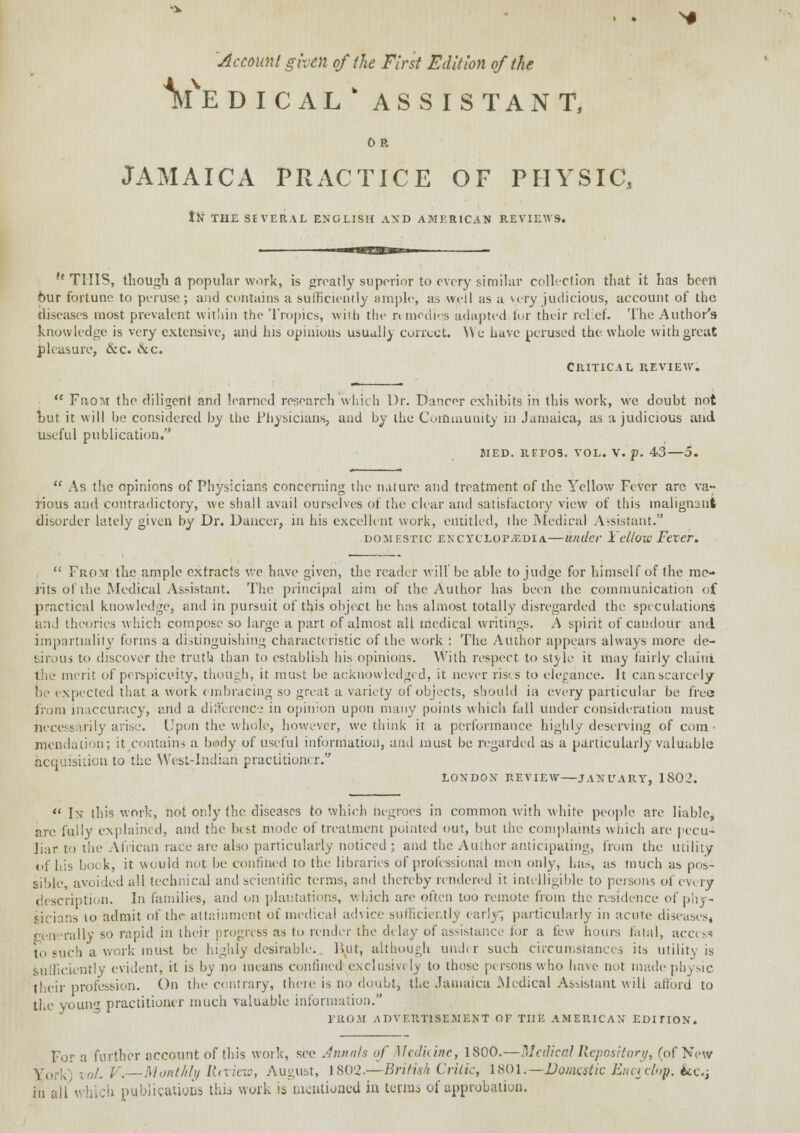 Account given of the First Edition of the Ve DICALk ASSISTANT, 0 R JAMAICA PRACTICE OF PHYSIC, JN THE SEVERAL ENGLISH AND AMERICAN REVIEWS. CRITICAL REVIEW.  Fhom the diligent and learned research which Dr. Dancer exhibits in this work, we doubt not tut it will be considered by the Physicians, and by the Community in Jamaica, as a judicious and useful publication. MED. REPOS. VOL. V. p. 43—5.  As the opinions of Physicians concerning the nature and treatment of the Yellow Fever are va- rious and contradictory, we shall avail ourselves of the clear and satisfactory view of this malignant disorder lately given by Dr. Dancer, in his excellent work, entitled, ihe Medical Assistant. domestic encvclop/Edia—under Yellow Fever.  From the ample extracts we have given, the reader will'be able to judge for himself of the me- rits of the Medical Assistant. The principal aim of the Author has been the communication of practical knowledge, and in pursuit of this object he has almost totally disregarded the speculations and theories which compose so large a part of almost all medical writings. A spirit of candour and impartiality forms a distinguishing characteristic of the work : The Author appears always more de- tiro us to discover the truth than to establish his opinions. With respect to style it may fairly clairri the merit of perspicuity, though, it must be acknowledged, it never rises to elegance. It can scarcely be expected that a work embracing so great a variety of objects, should in every particular be free from inaccuracy, and a difference in opinion upon many points which fall under consideration must necessarily arise. Upon the whole, however, we think it a performance highly deserving of com • mendation; it contains a beody of useful information, and must be regarded as a particularly valuable acquisition to the West-Indian practitioner. LONDON REVIEW JANUARY, 1S02.  In this work, not only the diseases to which negroes in common with white people are liable, are fully explained, and the best mode of treatment pointed out, but the complaints which are pecu- liar to the African race are also particularly noticed; and the Author anticipating, from the utility of his bock, it would not be confined to the libraries of professional men only, has, as much as pos- sible, avoided all technical and scientific terms, and thereby rendered it intelligible to persons of every description. In families, and on plantations, which are often too remote from the residence of phy- sicians 10 admit of the attainment of medical advice sufficiently early; particularly in acute diseases* rally so rapid in their progress as to render the delay of assistance for a few hours fatal, access To such a work must be- highly desirable-.. But, although uu.hr such circumstances its utility is sufficiently evident, it is by no means confined exclusively to those persons who have ne>t made physic their profession. On the contrary, there is no doubt, the Jamaica Medical Assistant will afford to the youni practitioner much valuable information. FROM ADVERTISEMENT OF THE AMERICAN EDITION. For a further account of this work, see Annals of Medicine, 1800.—Medical Repository, (of New York) vol. V.— Monthly Review, August, 1802.—British Critic, 1801.—Domestic Eitcrclop. &c; in all which publications this work is mentioned in terms of approbation.