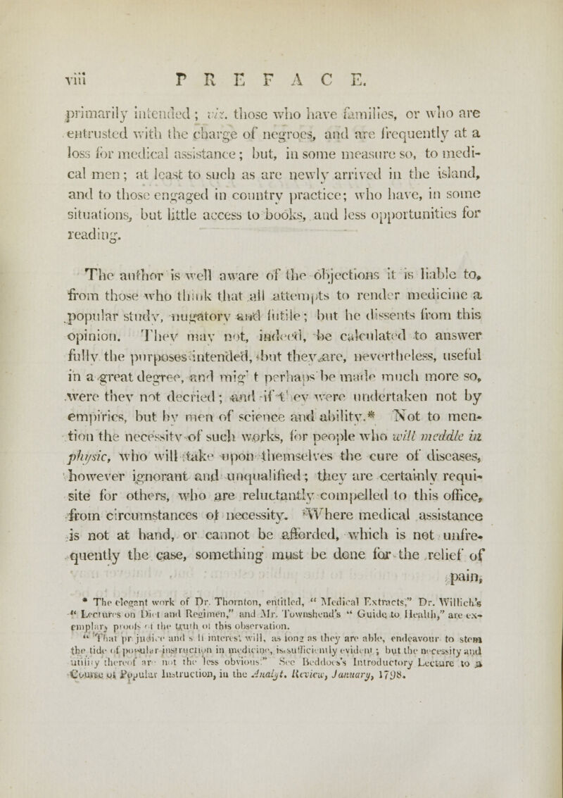 primarily intended ; viz. those who have families, or who are entrusted with the charge of negroes, and are frequently at a loss for medical assistance ; hut, in some measure so, to medi- cal men; at least to such as are newly arrived in the island, and to those engaged in country practice; who have, in some situations, hut little access to hooks, and less opportunities for reading. The author is well aware of the objections it 'is liable to, from those who think that all attempts to render medicine a popular study, nugatory fend futile; hut he dissents foam this opinion. They may not, indeed, he calculated to answer fully the purposes-intended,'hut they .are, nevertheless, useful in a great degree, arrl mig' t prrhans he made much more so, .were they not decried; -and if l' ev Mere undertaken not by empirics, but hv men of science and ability.* Not to men* tion the necessity of sueh works, for people who will meddle in pJu/sic, who will -take upon themselves the cure of diseases, however ignorant and unqualified; they are certainly requi- site for others, who are reluctantly compelled to this office, from circumstances ot necessity. 'Where medical assistance is not at hand, or cannot be afforded, which is not unfre- quently the case, something must he done for the relief of pain, * The elegant work of Dr. Thornton, entitled,  Medical Extracts; Dr. Willich s  Lectures on Dirt and Retiimen, and Mr. Townshend's  Guide, to Health, are ex- emplar^ prooN ' t the Until ol this observation.  Thai pr jitoi/e and s 11 interes. will, as 10112 as they are able, endeavour to stew the tide o£ popular instructum in medicine, is<iu'Iicivntly evident •, but the necessity and utility thereof nv ■ not the less obvious. Sec BeddocsTs Introductory Lecture to & Course ui Jtyuular Instruction, iu the Jjtalyt. Review, January, 17D#.