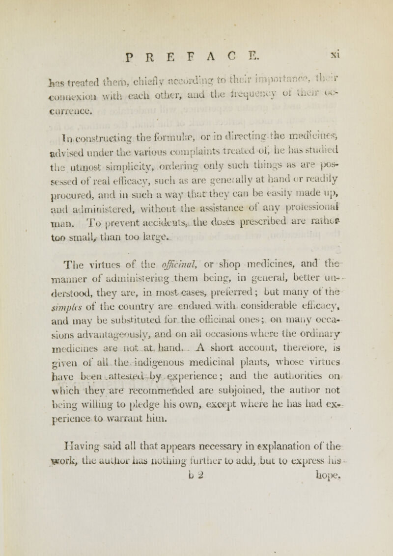 has treated thorn, chiefly according to th connexion with each other, and the frequency oi their oc- currence* In constructing the formulae, or in directing the rrrecKcinesj advised under the various complaints treated oi, be has studied I utmost simplicity, ordering only such things as are pos- si ssed of real efficacy, such as are generally at hand or readily procured, and in such a way thatthey can be easily made up, and a-1ministered, without the assistance of any professional in.in. To prevent accidents, the doses prescribed are rathe* too small, than too large. The virtues of the officinal, or shop medicines, and the maimer of administering.them being, in general, better un- derstood, they are, in most cases, preferred; but many ot the simpks of the country are endued with considerable efficacy, and may be substituted lor the officinal ones; on many occa- sions advantageously, and on all occasions where tiie ordinary medicines dY*^ not at. hand. . A short account, therefore, is given of all the indigenous medicinal plants, whose virtues have been .attested, by experience; and the authorities on which they are recommended are subjoined, the author not being willing to pledge his own, except where he has iiad ex- perience to warrant him. Having said all that appeals necessary in explanation of the work, the author iu^ nothing further to add, but to express his b 2 hope,