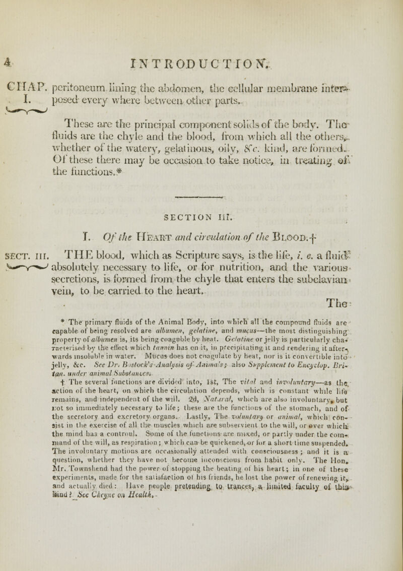 CHAP, peritoneum lining the abdomen, the cellular membrane inters I. posed every where between other parts.. These are the principal component solids of the body. The fluids are the chyle and the blood, from which all the others* whether of the watery, gelatinous, oily, LXc. kind, are formed. Of these there may be occasion.to take notice, in treating eH the [unctions,* section Hi: I. Of the Heart and circulation of tJie Blood.-f SECT. III. THE blood, which as Scripture says, is the life, /. e. a fluid absolutely necessary to life, or for nutrition, and the various secretions, is formed irom the chyle that enters the subclavian vein, to be carried to the heart. The * The primary fluids of the Animal Body, irrto which all the compound fluids are capable of being resolved are albumen, gelatine, and mucus—the most distinguishing property of albumen is, its being coaguble by heat. Gelatine or jelly is particularly cha- racterised by the effect which tannin has on it, in precipitating it and rendering it after-*, wards insoluble in water. Mucus-does not coagulate by heat, nor is it convertible into - jelly, &c. SeeDr* Bistoc.k's Analysis oj 'Animals; also Supplement to Encyclop. Bri- tain, under animal Substances. f The several functions are divided into, 1st, The viial and involuntary—as the, action of the heart, on which the circulation depends, which is constant while life remains, and independent of the will. 2d, Natural, which are also involuntary, but 1:01 so immediately necessary to life; these are the functions of the stomach, and of the secretory and excretory organs, Lastly, The voluntary or animal, which con- sist in the exercise of all the muscles which are subservient to the will, or over which. the mind has a controul. Some of the functions are mixed, or partly under the com- mand of the will, as respiration; which can be quickened, or for a short time suspended. The involuntary motions are occasionally attended with consciousness ; and it is a question, whether they have not become iuconscious from habit only. The Hon, Mr. Townshend had the power of stopping the beating of his heart; in one of these experiments, made for the satisfaction ot his friends, he lost the power of renewing it,, and actually died : Have people pretending to trances, a. limited faculty of thi»- Iwnd? See Ckci/jie on Health,