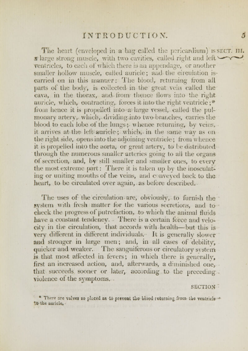 The heart (enveloped in a bag called the pericardium) is sect. ill. a large strong muscle, with two cavities, called right and left ricles, to each of which there is an appendage, or another smaller hollow muscle, called auricle; and the circulation is* carried on in this manner: The blood, returning irom all parts of the body, is collected in the great vein called the cava, in the thorax, and-irom thence iiows into the right auricle, which, contracting, forces it into the right ventricle ;* from hence it is propelled into a large vessel, called the pul- monary artery, which, dividing into two branches, carries the blood to each lobe of the lungs; whence returning, by veins, it arrives at the left auricle; which,, in the sa&fte way as ori the right side, opens into the adjoining ventricle; from whence it is propelled into the aorta, or great artery, to be distributed through the numerous smaller arteries going to all the organs of secretion^ and, by still smaller and smaller ones, to every the most extreme part: There it is taken up by the inosculat- ing or uniting mouths of the veins, and conveyed back to the heart* to be circulated over again, as before described. The uses of the circulation are, obviously, to furnish the system with fresh matter for the various secretions, and to cheek the progress of putrefaction, to which the animal fluids have a constant tendency. There is a certain force and velo- city in the circulation, that accords with health—but this is very different in different individuals. It is generally slower and stronger in large men; and, in ail cases of debility, quicker and weaker. The sanguiferous or circulatory svstem is that most affected in fevers; in which there is Generally, first an increased action, and, afterwards, a diminished one, that succeeds sooner or later, according to the preceding violence of the symptoms. SECTION * There are \alvcs so placed as to prevent the Uood returning from ibe ventricle *0 the auricle.