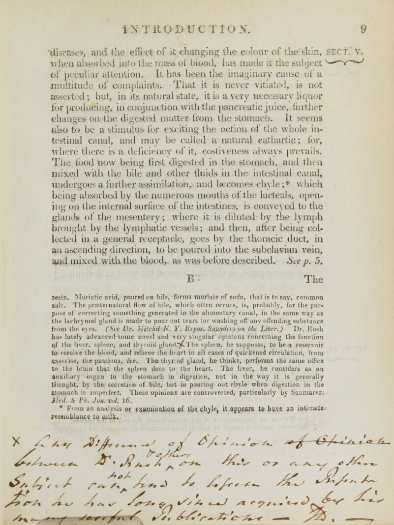 ase», and the effect of it ehanging the colour of the skin, SECT, v. when absorbed into the mass oi biood, has made it the subject ^-**-Y~a*-/ oi' peculiar attention. It has been the imaginary cause oi' a multitude oi* complaints. That it is never vitiate-], is not asserted; hut, in its natural state, it is a very necessary lienor lor producing, in conjunction with the pancreatic juice, further changes on the digested matter from the stomach. It seems also to be a stimulus ibr exciting the action of the whole in- testinal canal, and may be called a natural cathartic; for, where there is a deficiency of it, co^tiveness always prevails. The ibod now being first digested in the stomach, and then mixed with the bile and other fluids in the intestinal canal, undergoes a further assimilation, and becomes chyle ;.* which being- absorbed by the numerous mouths of the lacteals, open- ing on the internal surface of the intestines, is conveyed to the glands of the mesentery; where it is diluted by the lymph brought by the lymphatic vessels; and then, alter being col- lected in a general receptacle, goes by the thoracic duct, in an ascending direction, to be poured into the subclavian vein, and mixed with the blood, as was before described. See p. 5. B The Tesin. Muriatic acir?, poured on hi!?, forms muriate of soda, that is to say, common salt. The prajteinatural flow of bile, which often occurs, is, probably, for the pur- pose of correcting something generated in the alimentary canal, in the same way as the lachrymal gland is made to pour out tears lor washing oft' any offending substance from the eyes. (Sec Dr. Mitchil N. V. Hipus. Saunders on the Liver.) Dr. Hush has lately advanced some novel and very singular opinions concerning the function of the liver, spleen; and thyroid gland.)£'l he spleen, he supposes, to be a reservoir to receive the blood, and relieve the h^art in all cases of quickened circulation, from cvicise, the passions, ike. The thyr.>id gland, he thinks, perforins the same office to the brain that the spleen does to the heart. The liver, he considers as an auxiliary organ to the stomach in digestion, not in the way it is generally thought, by the secretion of bile, but in pouring out chyle when digestion in the stomach is imperfect. These opinions are controverted, particularly by Saumarez.; Med. <$■ /'/'/. Jou. vol. It). * From an analysis or e^aaiiua.tioQ of the chyle, it appears to have an intinixte resemblance to milk,-