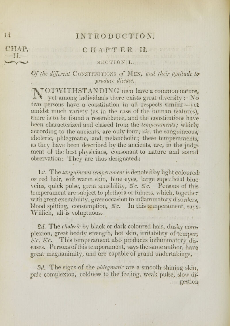 CHAP. CHAPTER II. II. SECTION I.. Of the different Constitutions of Men, and their aptitude tor produce disease. NOTWITHSTANDING men have a common nature, yet among individuals there exists great diversity : No two persons have a constitution in ali respects similar—yet amidst much variety (as in the case ot the human features), there is to he found a resemblance, and the constitutions have been characterized and classed from the temperaments; which, according to the ancients, are only four; viz. the sanguineous, eholeric, phlegmatic, and melancholic; these temperaments, as they have been described by the ancients, are, in the judge- ment of the best physicians, consonant to nature and sound observation: They are thus designated: 1st. The sanguineous temperament is denoted by light coloured or red hair, soil warm skin, blue eyes, large superficial blue veins, quick pulse, great sensibility, BCc. j£c. Persons of this temperament are subject to plethora or fulness, which, together with great excitability, gives occasion to inflammatory disorders, blood spitting, consumption, 8s c. In this temperament, says Willich, all is voluptuous. 2(/. The cliokn'c by black or dark coloured hair, dusky con> plexion, great bodily strength, hot skin, irritability of temper; £<c. SCc. This temperament also produces inflammatory dis- eases. Persons of this temperament, says the same author, have great magnanimity, and are capable of grand undertakings. 3d. The signs of the phlegmatic are a smooth shining skin, pale complexion, coldness to the feeling, weak pulse, slow di- gestion