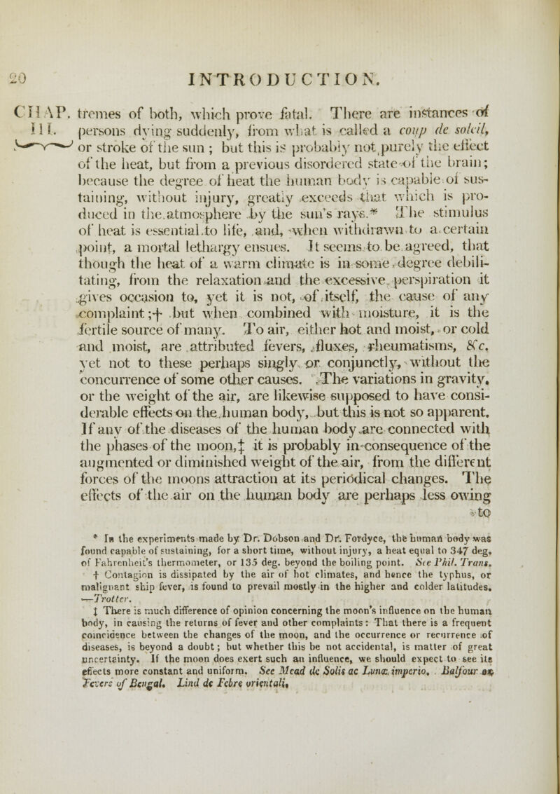 CHAP, tremes of both, which prove fatal. There are instances of III. persons dying suddenly, from what is called a coup de soldi, ' or stroke of the sun ; but this is probably notpurely the effect of the heat, but from a previous disordered states! the brain; because the degree of heat the human body is capable-.of sus- taining, without injury, greatly exceeds that which is pro- duced in the.atmosphere by the sun's rays.* The stimulus of heat is essential,to life, and, when withdrawn to a.certain :poiut, a mortal lethargy ensues. ] t seems to be agreed, that though the heat of a warm climate is in some .degree debili- tating, from the relaxation and the excessive, perspiration it ..gives occasion to, yet it is not, of itself, the cause of any ■complaint ;<f- but when combined with moisture, it is the fertile source of many. To air, either hot and moist, or cold and moist, are attributed fevers, fluxes, rheumatisms, #Y. yet not to these perhaps singly £>r conjunctly, without the concurrence of some other causes. ,The variations in gravity, or the weight of the air, are likewise supposed to have consi- derable effects on the.human body, but this is not so apparent. If any of the diseases of the human body .are connected with the phases of the moon,* $ iS probably in consequence of the augmented or diminished weight of the air, from the different forces of the moons attraction at its periodical changes. The effects of the air on the human body are perhaps less owing vtO * In the experiments made by Dr. Dobson and Dr. Fordyce, the human body was found capable of sustaining, for a short time, without injury, a heat equal to 347 deg. of Fahrenheit's thermometer, or 135 deg. beyond the boiling point. S(e Phi/. Trans. f Contagion is dissipated by the air of hot climates, and hence the typhus, or malignant ship fever, is found to prevail mostly in the higher and colder latitudes. «—Trotter. \ There is much difference of opinion concerning the moon's influence on the human; body, in causing the returns of fever and other complaints: That there is a frequent coincidence between the changes of the moon, and the occurrence or recurrence ;of diseases, h beyond a doubt; hut whether this be not accidental, is matter of great uncertainty. If the moon does exert such an influence, we should expect to see its efiects more constant and uniform. See Mead de. Solisac Lwiqcimpcrio. . Balfour on^ Triers of Bengal* Lind de Febre orientali%