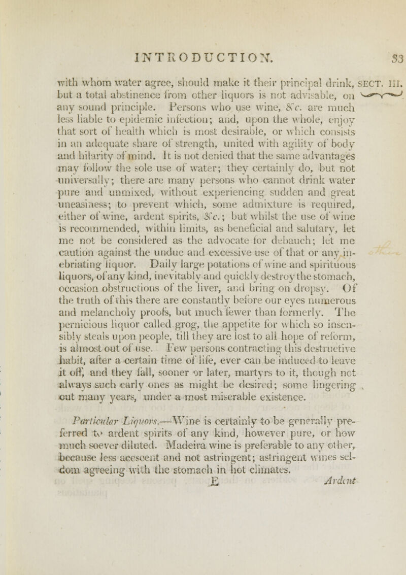 with whom water agree, should make it their principal drink, SECT. III. but a total abstinence from other liquors is not advisable, on any sound principle. Persons who use wine, fife, are much less liable to epidemic infection; and, upon the whole, enjoy that sort of health which is most desirable, or which consists in an adequate share of strength, united with agility of body and hilarity of mind. It is not denied that the same advantages may follow the sole use of water; they certainly do, but not universally; there are many persons who cannot drink water pure and unmixed, without experiencing sudden and great uneasiness; to prevent which, some admixture is required, either of wine, ardent spirits, 8Cc; bat whilst the use of wine is recommended, within limits, as beneficial and salutary, let me not be considered as the advocate lor debauch; let me caution against the undue and excessive use of that or any in- ebriating liquor. Daily large potations of wine and spirituous liquors, of any kind, inevitably and quickly destroy the stomach, occasion obstructions of the liver, and bring on dropsy. Of the truth of this there are constantly before our eyes numerous and melancholy proofs, hut much fewer tban formerly. The pernicious liquor called grog, the appetite for which so insen- sibly steals upon people, till they are lost to all hope of reform, is almost out of use, Few persons contracting this destructive habit, after a certain time of life, ever can be induced to leave it off, and they fall, sooner «wr later, martyrs to it, though net always such early ones as might he desired; some lingering out many years, under a most miserable existence. Particular Liqitws.—Wine is certainly to be generally pre- ferred tv> ardent spirits of any kind, however pure, or how much soever diluted. Madeira wine is preferable to any other, a-e less acescent and not astringent; astringent wines sel- dom agreeing with the stomach in hot climates. £ Ardait