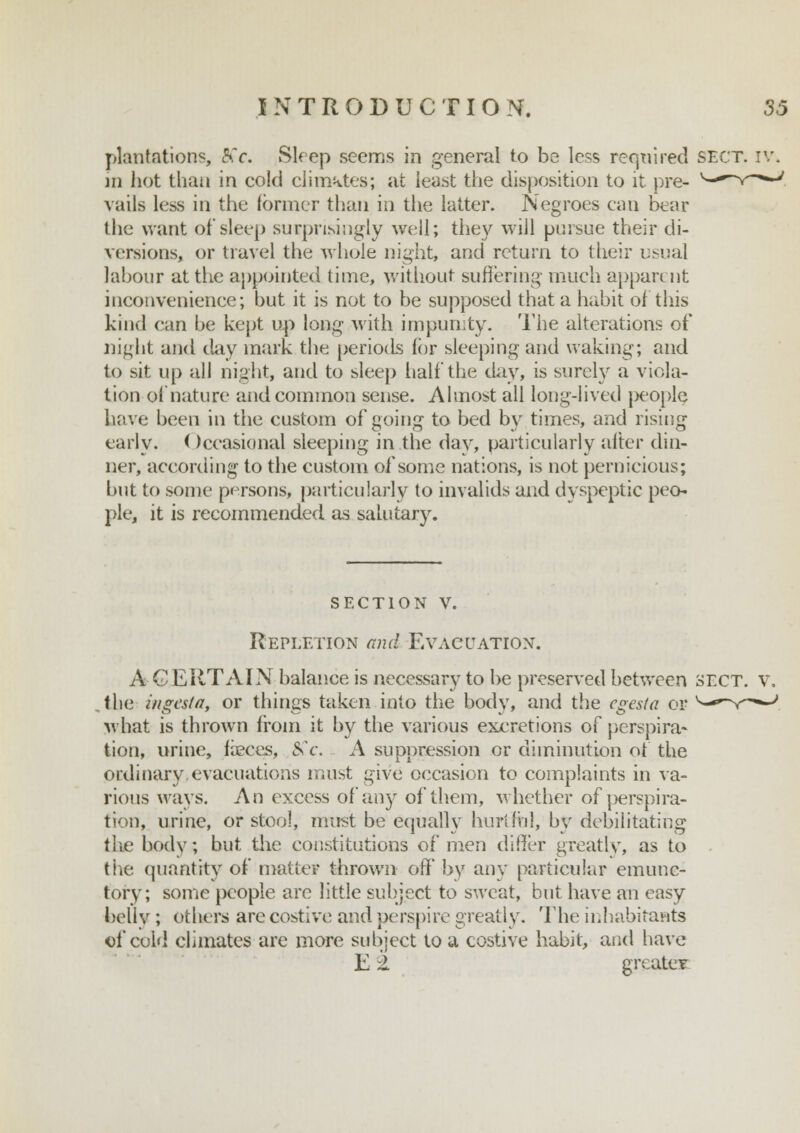 plantations, 8k c. Sleep seems in general to be less required sect. iv. jii hot than in cold climates; at least the disposition to it pre- vails less in the former than in the latter. Negroes can bear the want of sleep surprisingly well; they will pursue their di- versions, or travel the whole night, and return to their usual labour at the appointed time, without suffering much apparent inconvenience; but it is not to be supposed that a habit of this kind can be kept up long with impunity. The alterations of night and day mark the periods for sleeping and waking; and to sit up all night, and to sleep half the day, is surely a viola- tion o( nature and common sense. Almost all long-lived people have been in the custom of going to bed by times, and rising early. ( )ccasional sleeping in the day, particularly alter din- ner, according to the custom of some nations, is not pernicious; but to some persons, particularly to invalids and dyspeptic peo- ple, it is recommended as salutary. section v. Repletion and Evacuation. A CERTAIN balance is necessary to be preserved between SECT. V. the iiigestft, or things taken into the body, and the cgesta or what is thrown from it by the various excretions of perspira- tion, urine, faeces, 8C.c. A suppression or diminution of the ordinary evacuations must give occasion to complaints in va- rious ways. An excess of any of them, whether of perspira- tion, urine, or stool, must be equally hurtful, by debilitating i\\e body; but the constitutions of men differ greatly, as to the quantity of matter thrown off by any particular emunc- tory; some people are little subject to sweat, but have an easy belly ; Others are costive and perspire greatly. The inhabitants of cold climates are more subject to a costive habit, and have E 2. greater