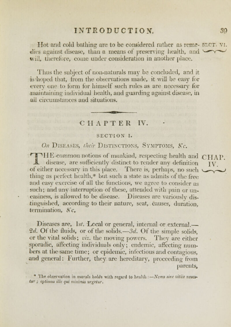 Hot and cold bathing are to be considered rather as rcme- slct. vi. •dies against disease, than a means of preserving health, and will, therefore, come under consideration in another place. Thus the subject of non-naturals may be concluded, and it b'hoped that, from the observations made, it will be easy for every one to form for himself such rules as are necessary for maintaining individual health, and guarding against disease, in aii circumstances and situations. € II AP'TE R IV. SECTION I. On Diseases, their Distinctions, Symptoms, Kc. TIIE-common notions of mankind, respecting health and CHAT disease, are sufficiently distinet to render any definition IV of either necessary in this place. There is, perhaps, no such thing as perfect health,* but such a state as admits of the free and easy exercise of all the functions, we agree to consider as such; and any interruption of these, attended with pain or un- easiness, is allowed to be disease. Diseases are variously dis- tinguished, according to their nature, seat, causes, duration, termination, Kc, Diseases are, 1st. Lccal or general, internal or external.—. %d. Of the fluids, or of the solids.—3d. Of the simple solids, or the vital solids; viz. the moving powers. They are either sporadic, affecting individuals only; endemic, affecting num- bers at tiie same time; or epidemic, infectious and contagious, and general: Further, they are hereditary, proceeding from pa rents, * The observation in morals holds with regard to health :—Nemo sine Vitus nasci- tur ; optimus ilk qui minimis urgetur.