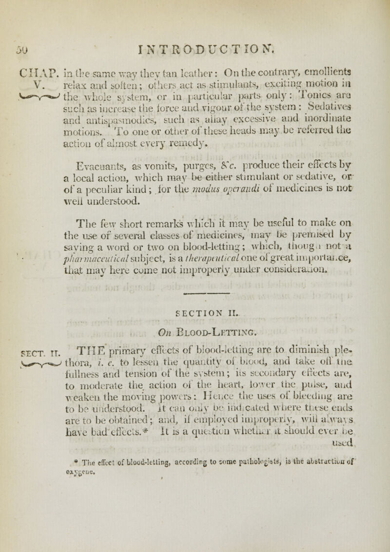 CHAP, in the same way they tan leather: On the contrary, emollients V. relax and soften; others act as stimulants, exciting motion in the whole system, or in particular parts only: Tonics ara. such as increase the force and vigour of the system : Sedatives and antispasmodics, such as a'uay excessive and inordinate motions. To one or other of tiiese heads may be referred the action of almost every remedy. Evacuants, as vomits, purges, 8Cc. produce their effects by a local action, which may be either stimulant or sedative, or of a peculiar kind; for the modus ope? audi of medicines is not well understood. The few short remarks which it may be useful to make on the use of several classes of medicines, may be premised by saving a word or two on blood-letting; which, thong i not a pharmaceutical subject, is a therapeutical one of great importance, that may here come not improperly under consideration. SECTION II. On Elood-Lftting. SECT, IT. THE primary effects of blood-letting are to diminish ple- thora, i. e. to lessen the quantity oi biood* and take oh1' tne fullness and tension of the system; iis secondary effects are, to moderate the action of the heart, Lower the puise, and weaken the moving powers: Hence the uses of bleeding are to be understood:, it can only be indicated where these ends are to be obtained; and, il employed improperly, will a.ways have bad1 effects.* It is a question whether it should ever Le used * The effect of blood-letting, according to come pathologists, is the abstraction o£ oxv<ieue.