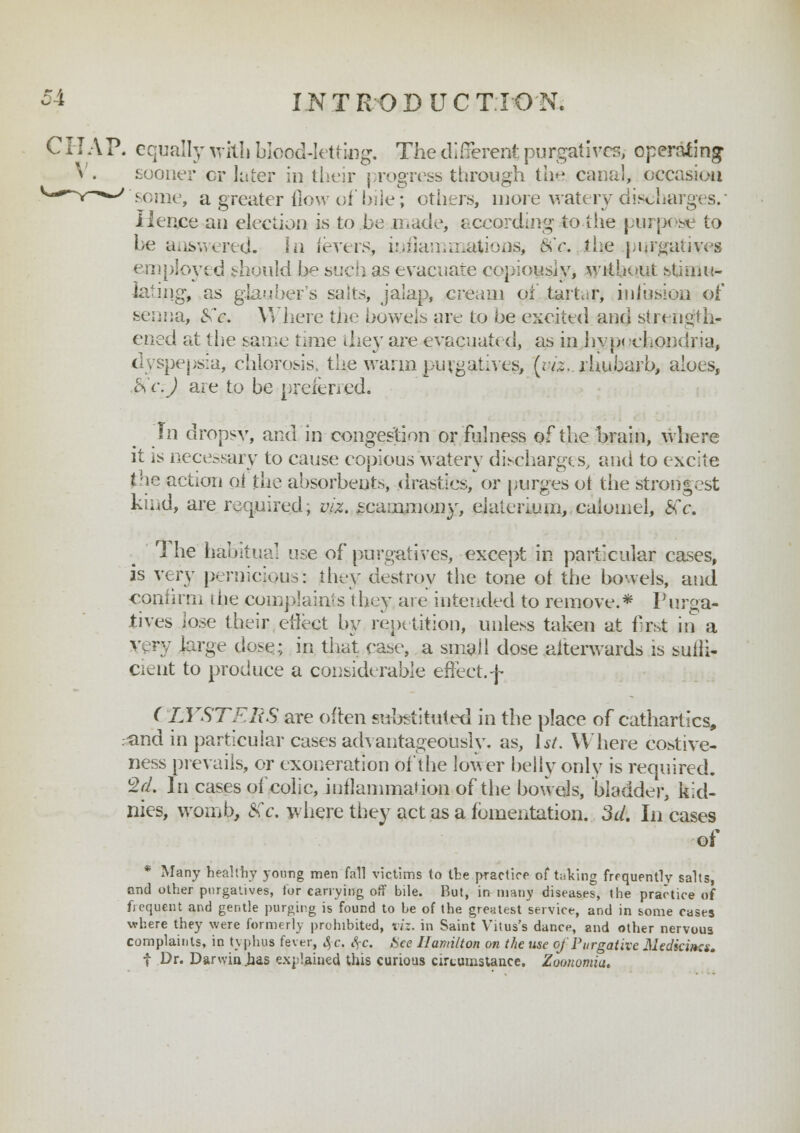 C HA P. equally with blood-letting. The different purgatives, operating sooner cr later in their progress through the canal, occasion sonic, a greater flow of bile; others, more watery discharges. Hence an election is to be made, according to the purpose to be answered. Ln fevers* uoflammajion& §Cc. the purgatives employed should be such as evacuate copiously, without stimu- lating, as glauber's salts, jalap, cream of tartar, infusion of senna, &V. Where tne bowels aiv to he excited and strength- ened at the same time they are evacuated, as in hyp< •chondria, dyspepsia, chlorosis, the warm purgatives, (; vis., rhubarb, aloes, $c:J are to be preferred. Tn dropsy, and in congestion or fulness of the brain, where it is necessary to cause copious watery discharges, and to excite the action pi the absorbents, drastics, or purges oi the strongest kind, are required, viz. fcainmony, ei ale rium,, calomel, £fc. 1 he habitual use of purgatives, except in particular cases, is very pernicious* they destroy the tone of the bowels, and confirm die complaints they are intended to remove.* Purga- tives lose their effect by repetition, unless taken at first in a v Fy large dose; in that case, a small dose .afterwards is sulfi- de nt to produce a considerable effect, f ( LYSTFliS are often substituted in the place of cathartics, rand in particular cases advantageously, as, 1st. Where costive- ness prevails, or exoneration of the lower belly only is required. $d. In cases of colic, inflammation of the bowels, bladder, kid- nies, womb, Xc. where they act as a fomentation. 3d. In cases of * Many healthy young men fall victims to the practice of taking frequently salts, and other purgatives, for carrying off bile. But, in many diseases, the practice of frequent and gentle purging is found to be of the greatest service, and in some cases where they were formerly prohibited, viz. in Saint Vitus's dance, and other nervous complaints, in typhus fever, S, c. SfC. See Hamilton on the use of Purgative Medicines. f Dr. Darwin .has explained this curious circumstance. Zoanomiu.