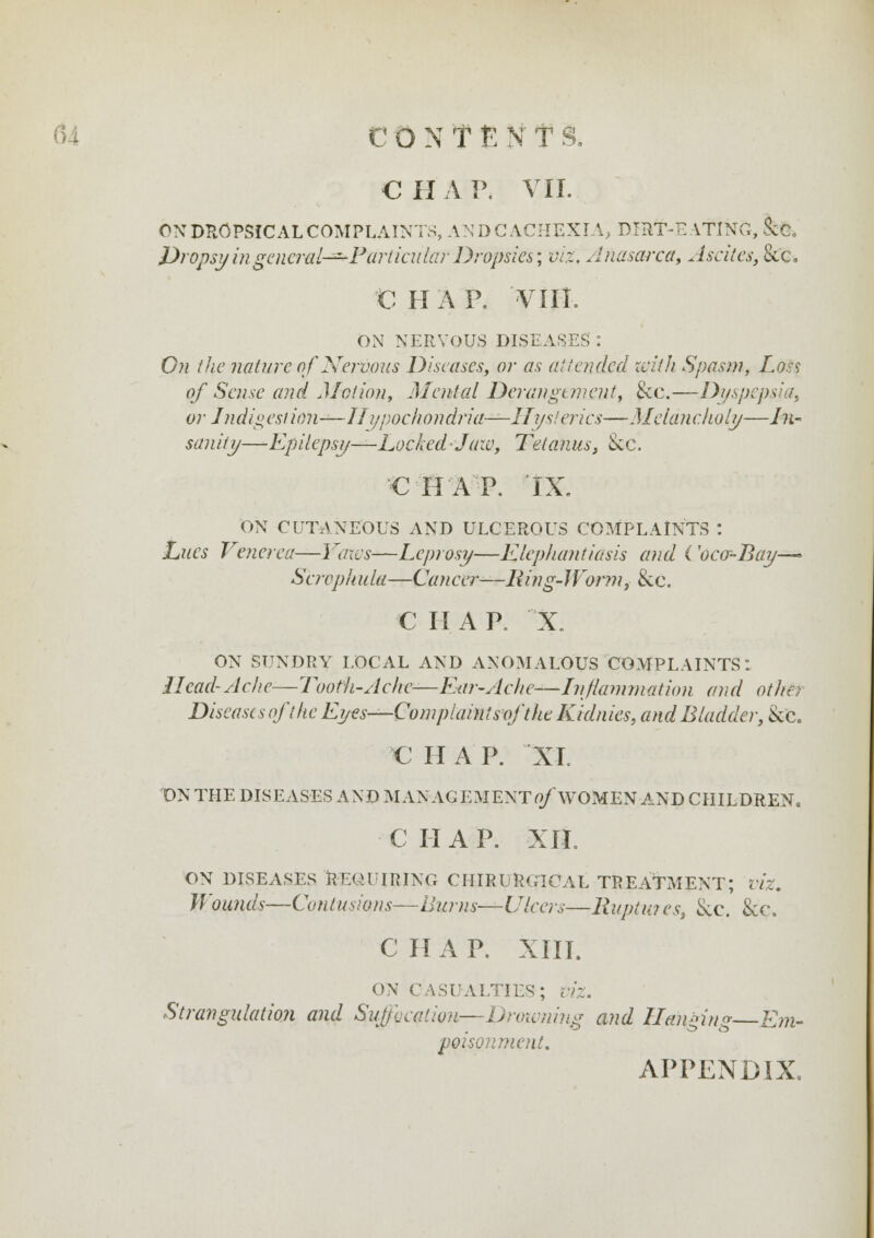 € H A P. VII. OX DROPSICAL COMPLAINTS, AND CACHEXIA, DIRT-EATING, &e. Dropsy in gencral-^P articular Dropsies; viz, Anasarca, Ascites, &'c. C HAP. 'VIII. ON NERVOUS DISEASES : On (he nature of Nervous Diseases, or as a! tended with Spasm, Loss of Sense and Motion, Mental Derangunent, &c.—Dyspepsia, or Jndig est ion—Hypochondria—II ijs! erics—Melancholy—In- sanity—Epilepsy—-hocked-J aw, Tetanus, Sec. €HAP. IX, ON CUTANEOUS AND ULCEROUS COMPLAINTS : hues Venerea—Yaxvs—heprosy—Elephantiasis and ('oca-Bay—* Scrophula—Cancer—Ring-Worm, &c. C II A P. X. ON SUNDRY LOCAL AND ANOMALOUS COMPLAINTS: Head-Ache—Tooth-Ache—Ew-Ache—Inflammation and othe? Diseases oft he Eyes—Complaint soft he Kidnies, and Bladder, &c. C H A P. XL ON THE DISEASES AND M ANAG EMENTfl/ WOMEN AND CHILDREN* C II A P. XII. ON DISEASES REQUIRING CIIIRURGICAL TREATMENT; VIZ. Wounds—Contusions—Burns—Ulcers—Ruptw es, &e. &c. C II A P. XIII. ON CASUALTIES; VIZ. Strangulation and Suffocation—Drowning and Hanging Em- poisonment. APPENDIX.