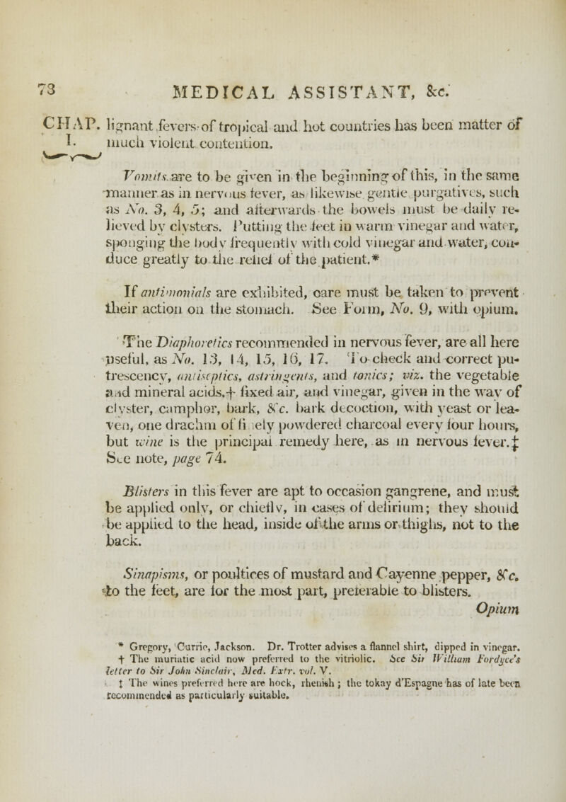 CHAP, lignant fevers-of tropical and hot countries has been matter of I. much violent contention, Vomits-are to be ghen in the beginning of this, in the same manner as in nervous fever, as likewise, gentle purgatives, such as No. 3, 4, 5; and afterwards the bowels must be daily re- lieved by clysters. Putting the feet in warm vinegar and water, sponging the body frequent! v with cold vinegar and witter, con- duce greatly to the relief of the patient.* If anfinwniah are exhibited, care must be taken to prevent their action on the stomach. See Foim, No. 9, with opium. The Diaphoretics recommended in nervous fever, are all here useful, as No. 1:3, 14, 15, 16, 17. To check and correct pu- trescency, antiseptics, astringents, and tonics; viz. the vegetable ftrid mineral acids.f fixed air, and vinegar, given in the way of clyster, camphor, bark, 8(c. bark decoction, w:ith yeast or lea- ven, one drachm of fi ely powdered charcoal every four hours, but wine is the principal remedy here, as in nervous fever.{ See note, page 74. Blisters in this fever are apt to occasion gangrene, and ir,ust he applied only, or chieflv, in cases of delirium; they should be applied to the head, inside uflthe arms or thighs, not to the back. Sinapisms, or poultices of mustard and Cayenne pepper, $Cc. $0 the feet, are lor the moi>t part, preierabie to blisters. Opium * Gregory, Carrie, Jackson. Dr. Trotter advises a flannel shirt, dipped in vinegar. ■f The muriatic acid now preferred to the vitriolic. See Sit William Fordyce't letter to Sir John Sinclair, Med. Fxtr. vol, V. X The wines preferred here are hock, rhenish ; the tokay d'Espagne has of late been recommended as particularly suitable.