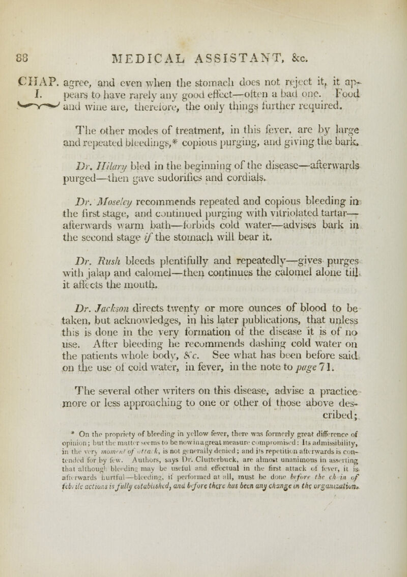 The other modes of treatment, in this fever, are by large and repeated bleedings,* copious purging, and giving the bark. Dr. Hilary bled in the beginning of the disease—afterwards purged—then gave sudorifics and cordials. Dr. Mose'cy recommends repeated and copious bleeding in the first stage, and continued purging with vitriolated tartar— afterwards warm bath—forbids cold water-—advises bark in the second stage if the stomach will bear it. Dr. Rush bleeds plentifully and repeatedly—gives purges with jalap and calomel—then continues the calomel alone till, it affects the mouth. Dr. Jackson directs twenty or more ounces of blood to be taken, but acknowledges, in his later publications, that unless this is done in the very formation of the disease it is of no use. After bleeding he recommends dashing cold water on the patients whole body, &c. See what has been before said on the use of cold water, in fever, in the note to page 71. The several other writers on this disease, advise a practice more or less approaching to one or other of those above des- cribed ; * On the propriety of bleeding in yellow fever, there was formerly great difference of opinion; but the matter seems to be riowinagreat measure compromised: Its admissibility, in the very moment of ■ tta tc, is not generally denied; and its repetition afterwards is con- tended for by few. Authors, says Or. Cluttcrbuck, are almost unanimous in asserting that althougl bleeding may be useful and effectual in the first attack of fever, it is- afterwards hurtful—bleeding, if performed at all, must be done before the ch in of febi lie actions is fully atabiis/udf ana before there lias been any change w the organization*