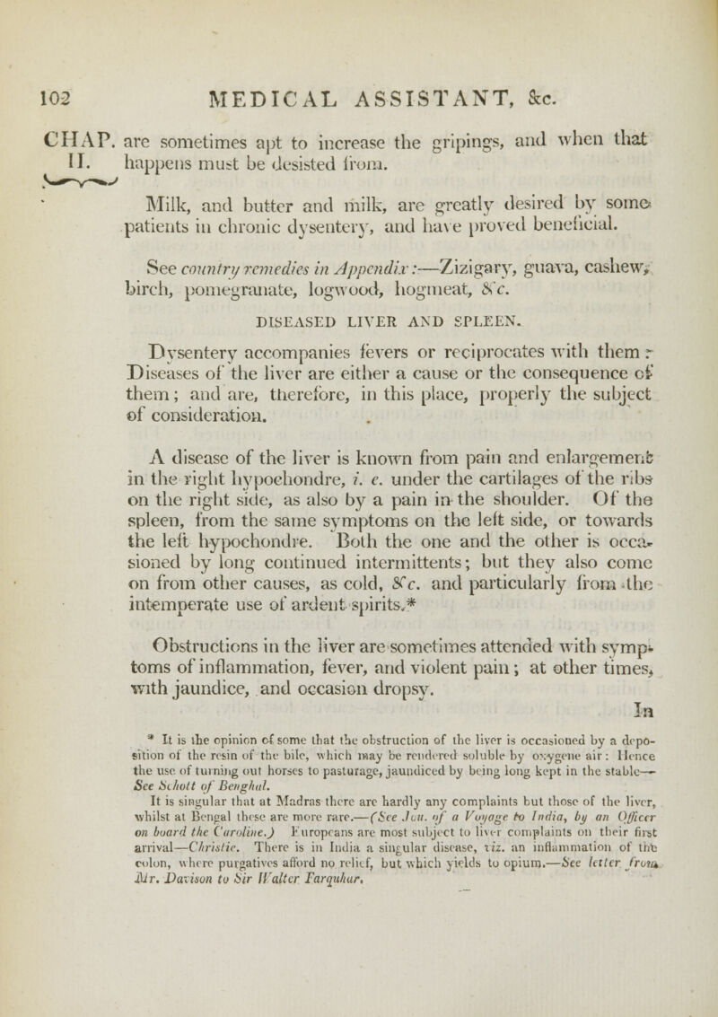 CHAP, are sometimes apt to increase the gripings, and when that II. happens must be desisted from. Milk, and butter and milk, are greatly desired by some* patients in chronic dysentery, and have proved beneficial. See country remedies in Appendix:—Zizigary, guava, cashew; birch, pomegranate, logwood, hogmeat, &c. DISEASED LIVER AND SPLEEN. Dvsentery accompanies fevers or reciprocates with them r Diseases of the liver are either a cause or the consequence o£ them; and are, therefore, in this place, properly the subject of consideration. A disease of the liver is known from pain and enlargement in the right hypochondre, i. e. under the cartilages of the ribs on the right side, as also by a pain in the shoulder. Of the spleen, from the same symptoms on the left side, or towards the left hypochondre. Both the one and the other is occa- sioned by long continued intermittents; but they also come on from other causes, as cold, SCc. and particularly from the intemperate use of ardent spirits.* Obstructions in the liver are sometimes attended with symp* toms of inflammation, fever, and violent pain; at other times* with jaundice, and occasion dropsy. In * It is the opinion of some that the obstruction of the liver is occasioned by a depo- sition of the resin of the bile, which may be rendered soluble by oxygene air: Hence the use. of turning out horses to pasturage, jaundiced by being long kept in the stable-— See Sihott of Beiighal. It is singular that at Madras there are hardly any complaints but those of the liver, whilst at Bengal these are more rare.— (See Jan. of a Voyage to India, by an Officer on board the Caroline.J Europeans are most subject to liver complaints on their fust arrival—Christie. There is in India a singular disease, liz. an inflammation of trie colon, where purgatives afford no relief, but which yields to opium.—See letter from Mr. Daxison to Sir trailer Tarquhur,