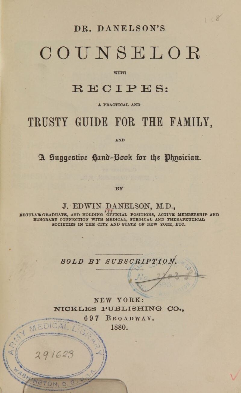 DR. DANELSON'S COTJi^SELOR WITH R E O I F E S: TRUSTY GUIDE FOR THE FAMILY, fiuggestitjc j^onJr-Book for tfje |)f)i36ician. BT J. EDWIN DANELSOK M.D., fit ' ' BEOUIAB OBADUATE, AND HOLDING OFFICIAI. POSITIONS, ACTIVE MEMBKBSHIP AND HONOBABY CONNECTION WITH MEDICAL, SUBGICAL AND THERAPEDTICAI. BOCIETISS IS aHE CITY AND STATE OF NEW YORE, ETC. NEW YORK: NiCKi:.Es i»u:eiL.TsiiiisrGr CO., 6 9 7 Broadway. .-^'^'^OiCAi; ^_ 1880.