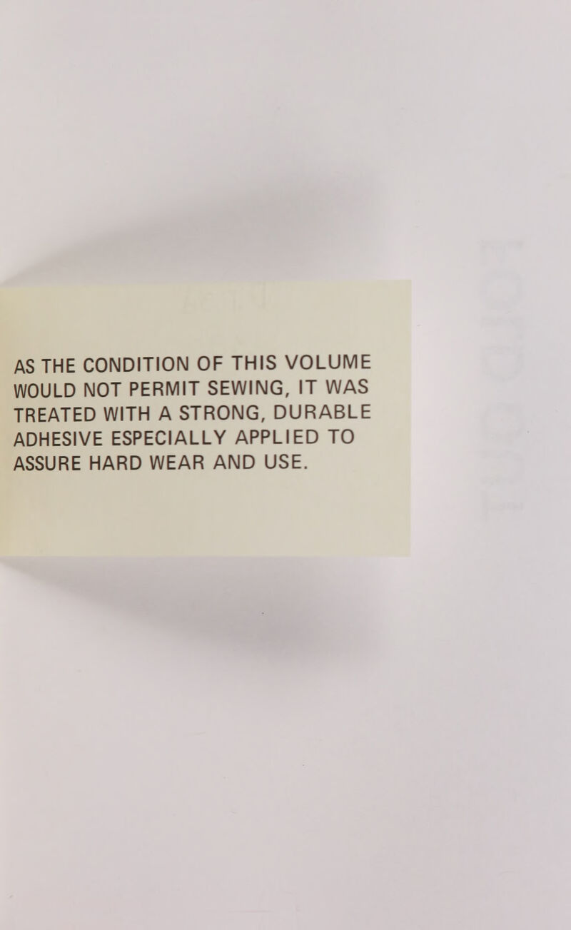 AS THE CONDITION OF THIS VOLUME WOULD NOT PERMIT SEWING, IT WAS TREATED WITH A STRONG, DURABLE ADHESIVE ESPECIALLY APPLIED TO ASSURE HARD WEAR AND USE.