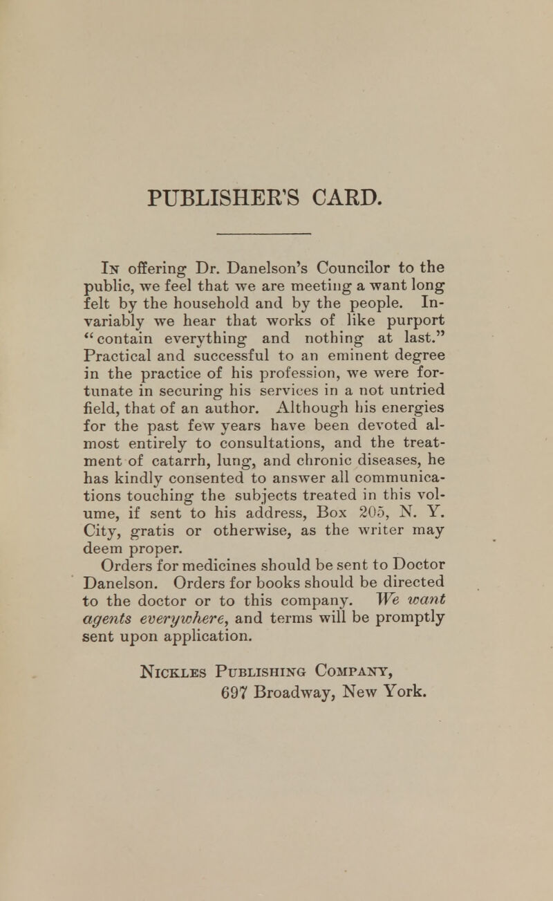 PUBLISHER'S CARD. In offering Dr. Danelson's Councilor to the public, we feel that we are meeting a want long felt by the household and by the people. In- variably we hear that works of like purport *'contain everything and nothing at last. Practical and successful to an eminent degree in the practice of his profession, we were for- tunate in securing his services in a not untried field, that of an author. Although his energies for the past few years have been devoted al- most entirely to consultations, and the treat- ment of catarrh, lung, and chronic diseases, he has kindly consented to answer all communica- tions touching the subjects treated in this vol- ume, if sent to his address, Box 205, N, Y. City, gratis or otherwise, as the writer may deem proper. Orders for medicines should be sent to Doctor Danelson. Orders for books should be directed to the doctor or to this company. We want agents everyxchere^ and terms will be promptly sent upon application. NiCKLES Publishing Company, 697 Broadway, New York.