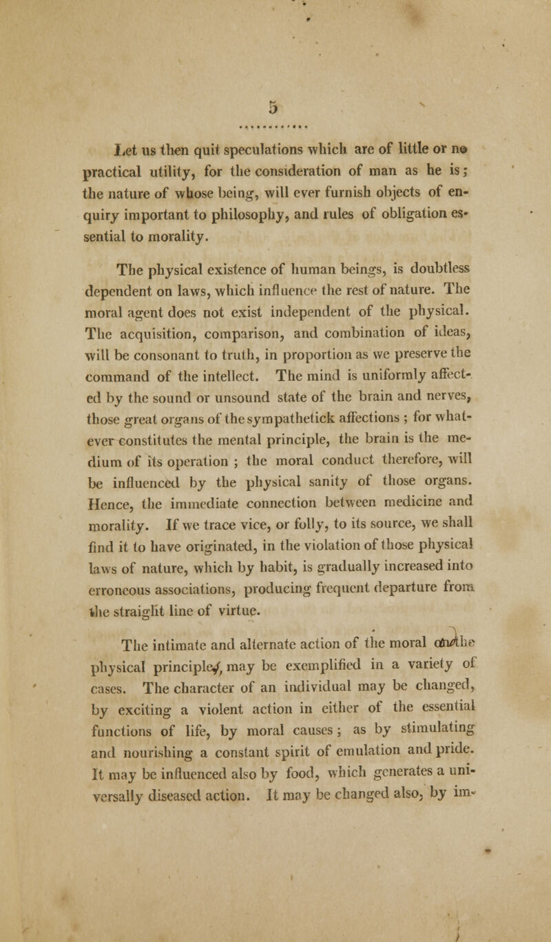 Let us then quit speculations which are of little or n© practical utility, for the consideration of man as he is; the nature of whose being, will ever furnish objects of en- quiry important to philosophy, and rules of obligation es- sential to morality. The physical existence of human beings, is doubtless dependent on laws, which influence the rest of nature. The moral agent does not exist independent of the physical. The acquisition, comparison, and combination of ideas, will be consonant to truth, in proportion as we preserve the command of the intellect. The mind is uniformly affect- ed by the sound or unsound state of the brain and nerves, those great organs of thesympathetick affections ; for what- ever constitutes the mental principle, the brain is the me- dium of its operation ; the moral conduct therefore, will be influenced by the physical sanity of those organs. Hence, the immediate connection between medicine and morality. If we trace vice, or folly, to its source, we shall find it to have originated, in the violation of those physical laws of nature, which by habit, is gradually increased into erroneous associations, producing frequent departure from the straight line of virtue. The intimate and alternate action of the moral dn/*he physical principle/, may be exemplified in a variety of cases. The character of an individual may be changed, by exciting a violent action in either of the essential functions of life, by moral causes; as by stimulating and nourishing a constant spirit of emulation and pride. It may be influenced also by food, which generates a uni- versally diseased action. It may be changed also, by im-