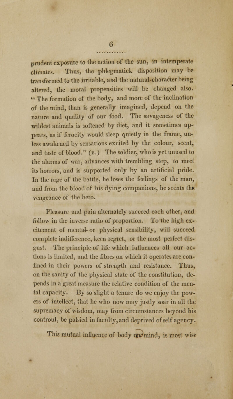 prudent exposure to the action of the sun, in intemperate climates. Thus, the phlegmatick disposition may be transformed to the irritable, and the natural-charafter being altered, the moral propensities will be changed also.  The formation of the body, and more of the inclination of the mind, than is generally imagined, depend on the nature and quality of our food. The savageness of the wildest animals is softened by diet, and it sometimes ap- pears, as if ferocity would sleep quietly in the frame, un- less awakened by sensations excited by the colour, scent, and taste of blood. (b.) The soldier, who is yet unused to the alarms of war, advances with trembling step, to meet its horrors, and is supported only by an artificial pride. In the rage of the battle, he loses the feelings of the man, and from the blood of his dying companions, he scents the vengeance of the hero. Pleasure and pain alternately succeed each other, and follow in the inverse ratio of proportion. To the high ex- citement of mental-or physical sensibility, will succeed complete indifference, keen regret, or the most perfect dis- gust. The principle of life which influences all our ac- tions is limited, and the fibres on which it operates are con- fined in their powers of strength and resistance. Thus, on the sanity of the physical state of the constitution, de- pends in a great measure the relative condition of the men- tal capacity. By so slight a tenure do we enjoy the pow- ers of intellect, that he who now may justly soar in all the supremacy of wisdom, may from circumstances beyond his controul, be palsied in faculty, and deprived of self agency. This mutual influence of body onPmind, is most wise