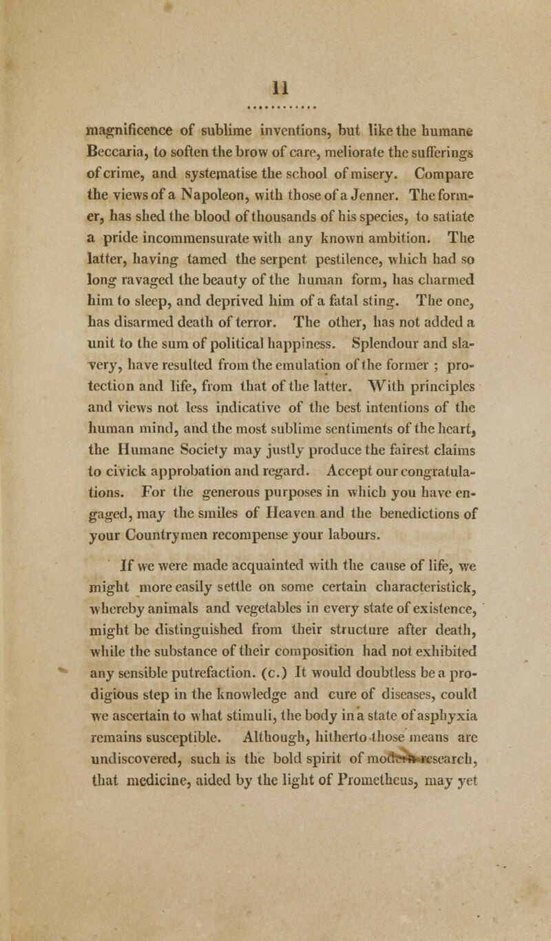 magnificence of sublime inventions, but like the humane Beccaria, to soften the brow of care, meliorate the sufferings of crime, and systematise the school of misery. Compare the views of a Napoleon, with those of a Jenner. The form- er, has shed the blood of thousands of his species, to satiate a pride incommensurate with any known ambition. The latter, having tamed the serpent pestilence, which had so long ravaged the beauty of the human form, has charmed him to sleep, and deprived him of a fatal sting. The one, has disarmed death of tenor. The other, has not added a unit to the sum of political happiness. Splendour and sla- very, have resulted from the emulation of the former ; pro- tection and life, from that of the latter. With principles and views not less indicative of the best intentions of the human mind, and the most sublime sentiments of the heart, the Humane Society may justly produce the fairest claims to civick approbation and regard. Accept our congratula- tions. For the generous purposes in which you have en- gaged, may the smiles of Heaven and the benedictions of your Countrymen recompense your labours. If we were made acquainted with the cause of life, we might more easily settle on some certain characterisiick, whereby animals and vegetables in every state of existence, might be distinguished from their structure after death, while the substance of their composition had not exhibited any sensible putrefaction, (c.) It would doubtless be a pro- digious step in the knowledge and cure of diseases, could we ascertain to what stimuli, the body in a state of asphyxia remains susceptible. Although, hitherto those means are undiscovered, such is the bold spirit of moft»w*rcsearch, that medicine, aided by the light of Prometheus, may yet