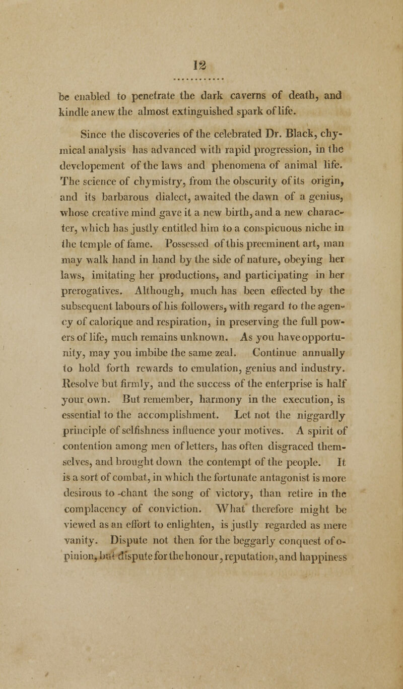 be enabled to penetrate the dark caverns of death, and kindle anew the almost extinguished spark of life. Since the discoveries of the celebrated Dr. Black, chy- mical analysis has advanced with rapid progression, in the devclopement of the laws and phenomena of animal life. The science of chymistry, from the obscurity of its origin, and its barbarous dialect, awaited the dawn of a genius, whose creative mind gave it a new birth, and a new charac- ter, which has justly entitled him to a conspicuous niche in the temple of fame. Possessed of this preeminent art, man may walk hand in hand by the side of nature, obeying her laws, imitating her productions, and participating in her prerogatives. Although, much has been effected by the subsequent labours of his followers, with regard to the agen- cy of calorique and respiration, in preserving the full pow- ers of life, much remains unknown. As you have opportu- nity, may you imbibe the same zeal. Continue annually to hold forth rewards to emulation, genius and industry, llesolve but firmly, and the success of the enterprise is half your own. But remember, harmony in the execution, is essential to the accomplishment. Let not the niggardly principle of selfishness influence your motives. A spirit of contention among men of letters, has often disgraced them- selves, and brought down the contempt of the people. It is a sort of combat, in which the fortunate antagonist is more desirous to -chant the song of victory, than retire in the complacency of conviction. What therefore might be viewed as an effort to enlighten, is justly regarded as mere vanity. Dispute not then for the beggarly conquest of o- piuion. but dispute for the honour, reputation, and happiness