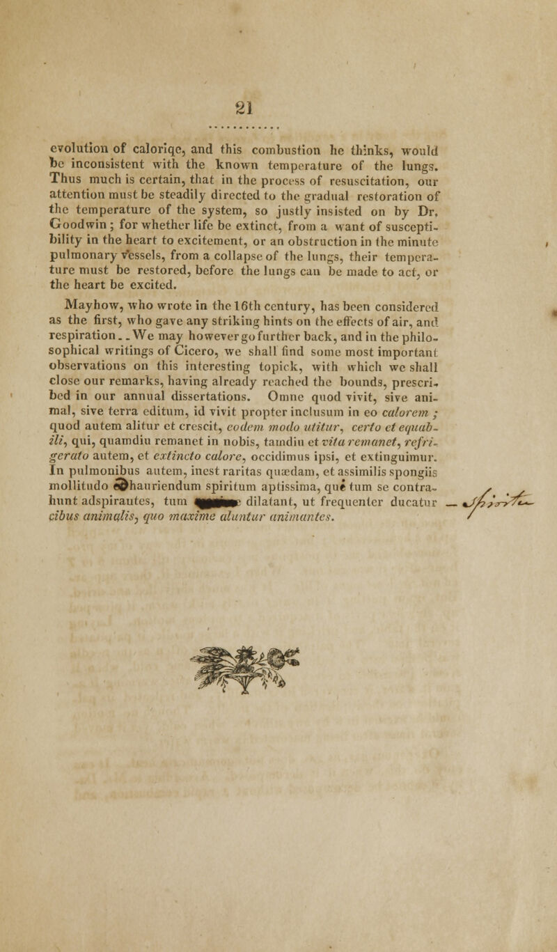 evolution of caloriqc, and this combustion he thinks, would be inconsistent with the known temperature of the lungs. Thus much is certain, that in the process of resuscitation, our attention must be steadily directed to the gradual restoration of the temperature of the system, so justly insisted on by Dr. Goodwin ; for whether life be extinct, from a want of suscepti- bility in the heart to excitement, or an obstruction in (he minute pulmonary Vessels, from a collapse of the lungs, their tempera- ture must be restored, before the lungs can be made to act, or the heart be excited. May how, who wrote in the 16th century, has been considered as the first, who gave any striking hints on the effects of air, and respiration.. We may however go further back, and in the philo- sophical writings of Cicero, we shall find some most important observations on this interesting topick, with which we shall close our remarks, having already reached the bounds, prescri, bed in our annual dissertations. Omne quod vivit, sive ani- mal, sive terra editum, id vivit propter inclusion in eo calurem ; quod autem alitur et crescit, eodem modo utitur, certo ct equab- ili, qui, quamdiu remanet in nobis, tarndiu et vita remanet, rcfri. gerato autem, et extincto calorc, occidimus ipsi, ct extinguimur. In pulmonibus autem, incst raritas quaedam, et assimilis spongiis mollitudo e^hauriendum spiritum aptissima, que turn se contra- , > hunt adspirautes, turn qpaa*' dilatant, ut frequenter ducatur _ %Jh>A?fc- tibus animcfliSj quo maximc uluntur animantes. /