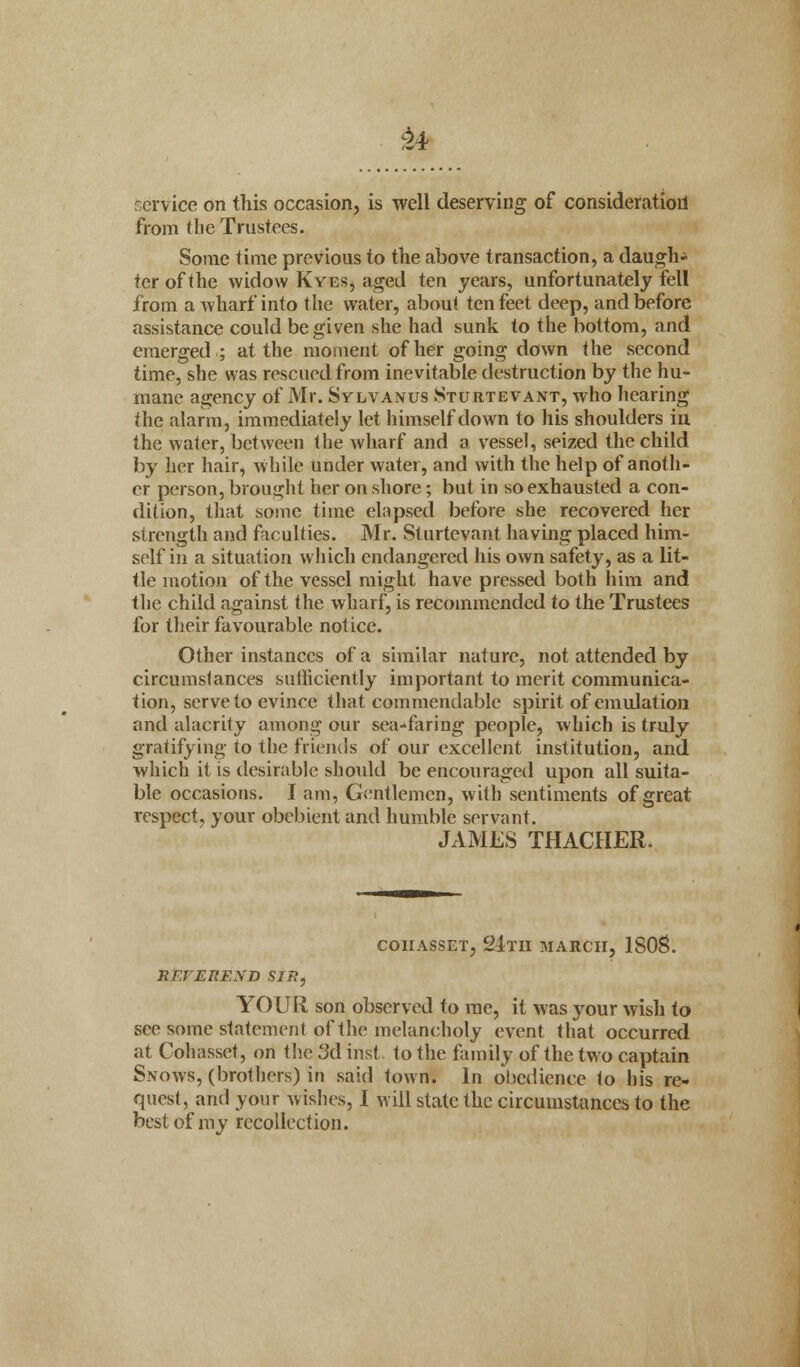 service on this occasion, is well deserving of consideration from (lie Trustees. Some time previous to the above transaction, a daugh- ter of the widow Kyes, aged ten years, unfortunately fell from a wharf into the water, about ten feet deep, and before assistance could be given she had sunk to the bottom, and emerged ; at the moment of her going down the second time, she was rescued from inevitable destruction by the hu- mane agency of Mr. Sylvanus Sturtevant, who hearing the alarm, immediately let himself down to his shoulders in the water, between the wharf and a vessel, seized the child by her hair, while under water, and with the help of anoth- er person, brought her on shore; but in so exhausted a con- dition, that some time elapsed before she recovered her strength and faculties. Mr. Sturtevant having placed him- self in a situation which endangered his own safety, as a lit- tle motion of the vessel might have pressed both him and the child against the wharf, is recommended to the Trustees for their favourable notice. Other instances of a similar nature, not attended by circumstances sufficiently important to merit communica- tion, serve to evince that commendable spirit of emulation and alacrity among our sea-faring people, which is truly gratifying to the friends of our excellent institution, and which it is desirable should be encouraged upon all suita- ble occasions. J am, Gentlemen, with sentiments of great respect, your obebient and humble servant. JAMES THACHER. coiiasset, 21tii march, 1808. REVEREND SIR, YOUR son observed to me, it was your wish to see some statement of the melancholy event that occurred at Cohasset, on the 3d inst. to the family of the two captain Snows, (brothers) in said town. In obedience to his re- quest, and your wishes, I will state the circumstances to the best of my recollection.