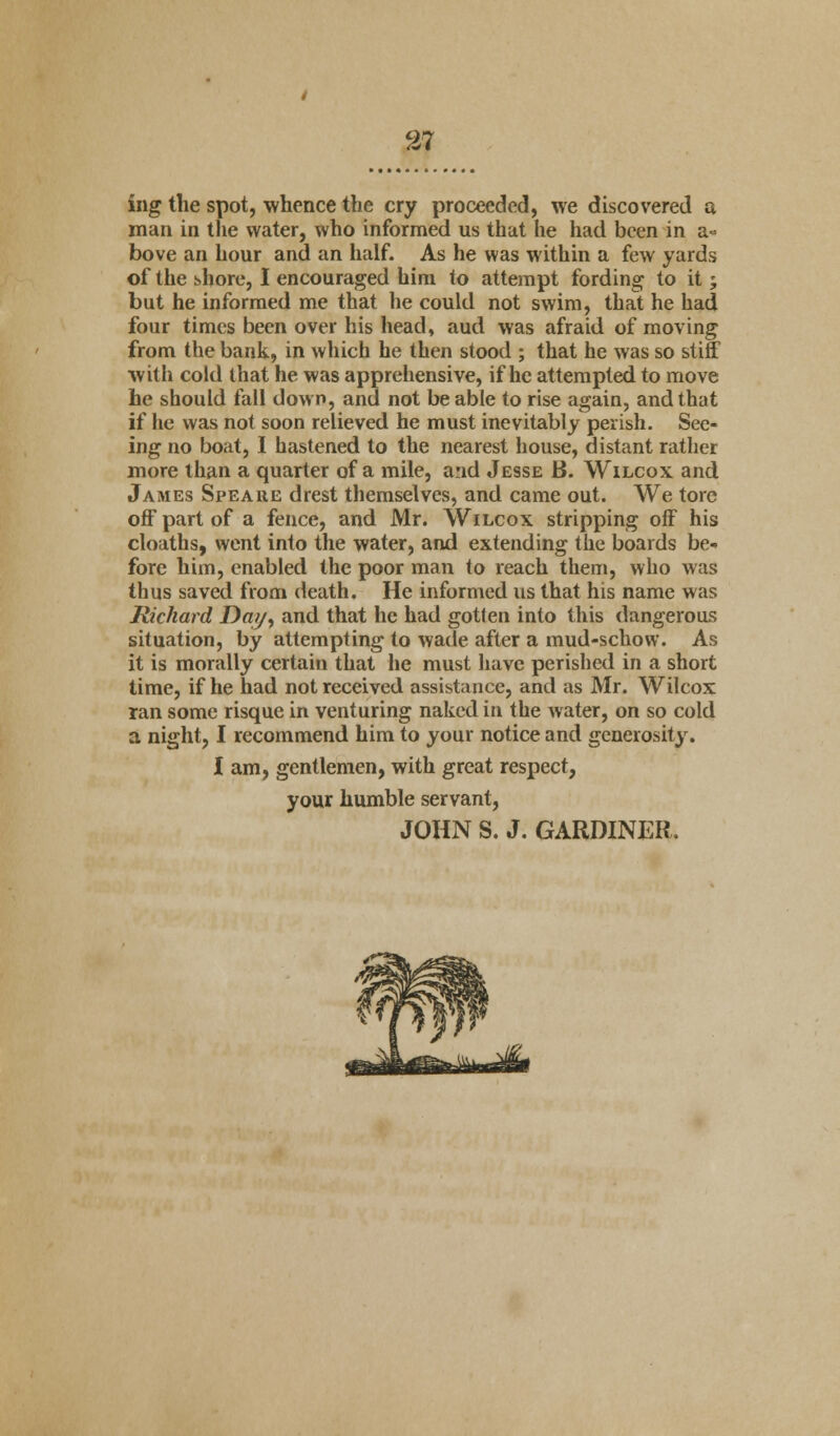 iiig the spot, whence the cry proceeded, we discovered a man in the water, who informed us that he had been in a- bove an hour and an half. As he was within a few yards of the shore, I encouraged him to attempt fording to it; but he informed me that he could not swim, that he had four times been over his head, aud was afraid of moving from the bank, in which he then stood ; that he was so stiff with cold that he was apprehensive, if he attempted to move he should fall dow n, and not be able to rise again, and that if he was not soon relieved he must inevitably perish. See- ing no boat, I hastened to the nearest house, distant rather more than a quarter of a mile, and Jesse B. Wilcox and James Speaiie drest themselves, and came out. We tore off part of a fence, and Mr. Wilcox stripping off his cloaths, went into the water, and extending the boards be- fore him, enabled the poor man to reach them, who was thus saved from death. He informed us that his name was Richard Day, and that he had gotten into this dangerous situation, by attempting to wade after a mud-schow. As it is morally certain that he must have perished in a short time, if he had not received assistance, and as Mr. Wilcox ran some risque in venturing naked in the water, on so cold a night, I recommend him to your notice and generosity. I am, gentlemen, with great respect, your humble servant, JOHN S. J. GARDINER.