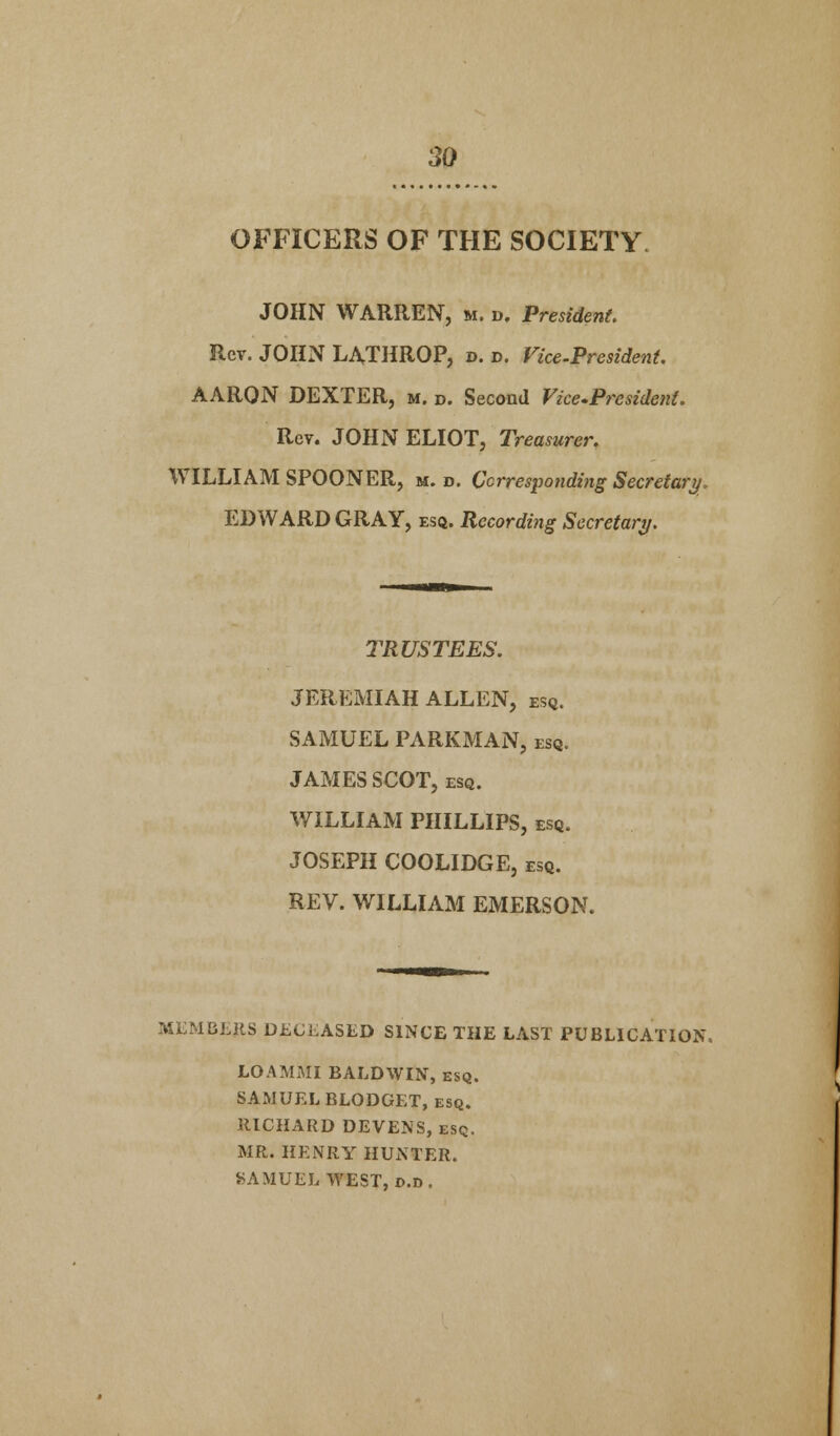 OFFICERS OF THE SOCIETY JOHN WARREN, m. d. President. Rev. JOHN LATHROP, d. d. Vice-President. AARON DEXTER, m. d. Second Vice-President. Rev. JOHN ELIOT, Treasurer. WILLIAM SPOONER, m. d. Corresponding Secretary, EDWARD GRAY, esq. Recording Secretary. TRUSTEES. JEREMIAH ALLEN, esq. SAMUEL PARKMAN, esq. JAMES SCOT, esq. WILLIAM PHILLIPS, esq. JOSEPH COOLIDGE, esq. REV. WILLIAM EMERSON. MEMBERS DECEASED SINCE THE LAST PUBLICATION. LOAMMI BALDWIN, esq. SAMUEL BLODGET, esq. RICHARD DEVENS, esq. MR. HENRY HUNTER. SAMUEL WEST, d.d.