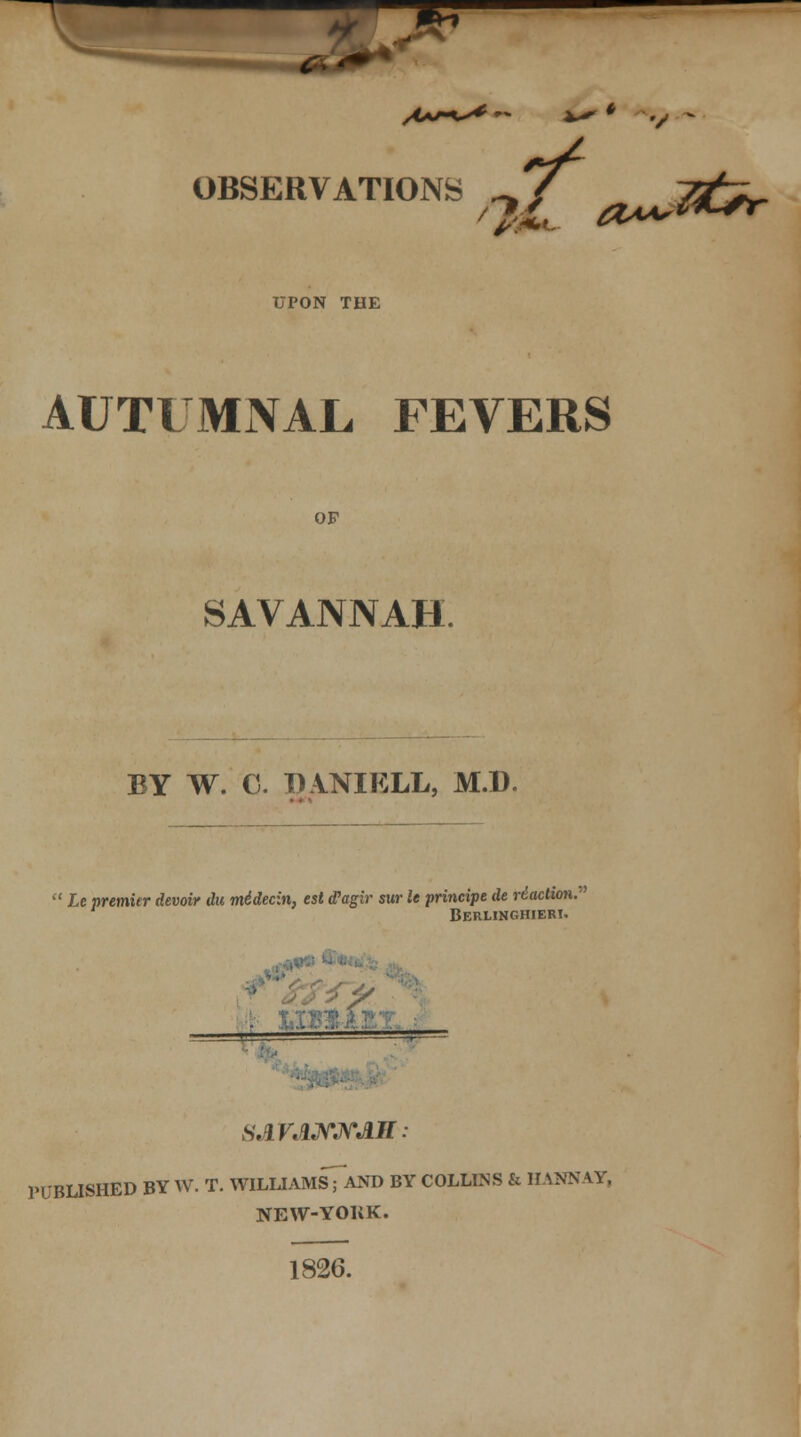 OBSERVATIONS J/ lt^ '2& #<*A'X UPON THE AUTUMNAL FEVERS OF SAVANNAH. BY W. C. I) VNIKLL, M.D.  Le premier devoir du midecin, est (Pagir sur le principe de rtaction. Berlinghieri. ■ SJLVANNJLIl: PUBLISHED BY W. T. WILLIAMsTaND BY COLLINS & HANNAY, NEW-YORK. 1826.