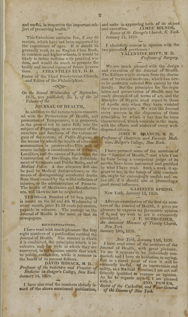 and useful, in respect to the important sub- ject of preserving- health. This Catechism contains few, if any di- rection, which have not been supported by the experience of ages. Tf it should be generally read, as an English Class Book, in common and higher schools, it would be likely to imbue millions with practical wis- dom, and would do much to promote the bodily and mental vigour of future genera- tions. EZRA STILES ELY, D. D. Pastor of the Third Presbyterian Church, and Editor of the Philadelphian. On the Second Wednesday of September, 18j1, was publiihed, No. 1, of the 3d ' Volume of the JOURNAL OF HEALTH, In addition to the various topics connect- ed with the Preservation of Health, and promotion of Temperance, it is proposed, in the present vol. to enter fully into the subject of Physiology, or an account of the structure and functions of the various or- gans of the system-, of Pvblic Hi/gime, or the means by which the health of cities and communities is preserved:—This will of course include a consideration of Climate, Localities, and the causes of Epidemics, the Construction of Dwellings, the Establish- ment of Gymnasia and Public Baths, and of Medical Police. A due attention will also be paid to Medical Jurisprudence, or the means of distinguishing accidental deaths from those caused by the wilful infliction of injuries, or the administration of Poisons. The health of Mechanics and Manufactur- ers, will likewise not be neglected. TERMS—A Number of 16 8vo. pages, is issued on the 2d and 4th Wednesday of every month, price $1 25 cents per annum, payable in advance. The postage 'on the Journal of Health is the same as that on newspapers. RECOMMENDATIONS. I have read with much pleasure the first eight numbers of a publication entitled the Journal of Health. The manner in which it is conducted, the principles which it in- culcates, and the style in wh-ch they are ■conveyed, in my opinion, entitle that work to public confidence, while it remains in the hands of its present Editors. DAVID HOSACK, M. D. Professor of the Institutes and Practice, of Medicine in Rutger's College, New York. January 14, 1830. I have also read the numbers already is- sued of the above mentioned publication, •2 and unite in approving both of its object and execution. JAMES MILNOR, Sector of St. George's Church, N. York. January 15, 1830. I cheerfully concur in opinion with the two preceding gentlemen.' VALENTINE MOTT, M. D. Professor of Surgery. We are much pleased with the design and execution of the Journal of Health. The Editors wisely abstain from the discus- sion of technical medicine, which can nev- er be profitably entered ihto except by the faculty. But the principles for the regu- lation and preservation of Health may be easily divested of all terms of art, and the Disciples of Hygeia need repair to those of Apollo only when they have violated their own precepts. We wish the Journal every success in the dispersion of those principles, by which it has thus far been characterized, which coincide in the main, with the efforts and wishes of every well- disposed citizen. JOHN W. FRANCIS, M. D. Professor of Obstetrics and Forensic Medi- cine, Rutger's College, New York. I have perused some of the numbers of the Journal of Health, and while I am far from being a competent judge of its merits, have been instructed and gratified by what I have read. Such a work, it ap- pears to me, in the hands of able conduct- ors, might be exceedingly useful; and es- pecially, if it should aim at promoting a good moral influence. GAUDINER SPRING. New York, January 15, 1830. After an examination of the first six num- bers of the Journal of Health, it gives me pleasure to express my favourable opinion . of it, and my wish to see it extensively circulated. J. F. SCHROEDER, An Assistant Minister of Trinity Church, New York. January 18th, 1830. New York, January 15///., 1830. I have read some of the numbers of the Journal of Health, with great pleasure. 'I o me it appears to be judiciously con- ducted; and I have no hesitation in saving, that in a moral point of view it will be eminendy useful. Of its correctness and utility as a Medical Treatise, I am not suf- ficiently qualified to venture an opinion. As far as regards myself, I am pleased ™ 't. JN0 poWEK Rector of the Cathedral, and Vicar-General of the Diocess of New York.