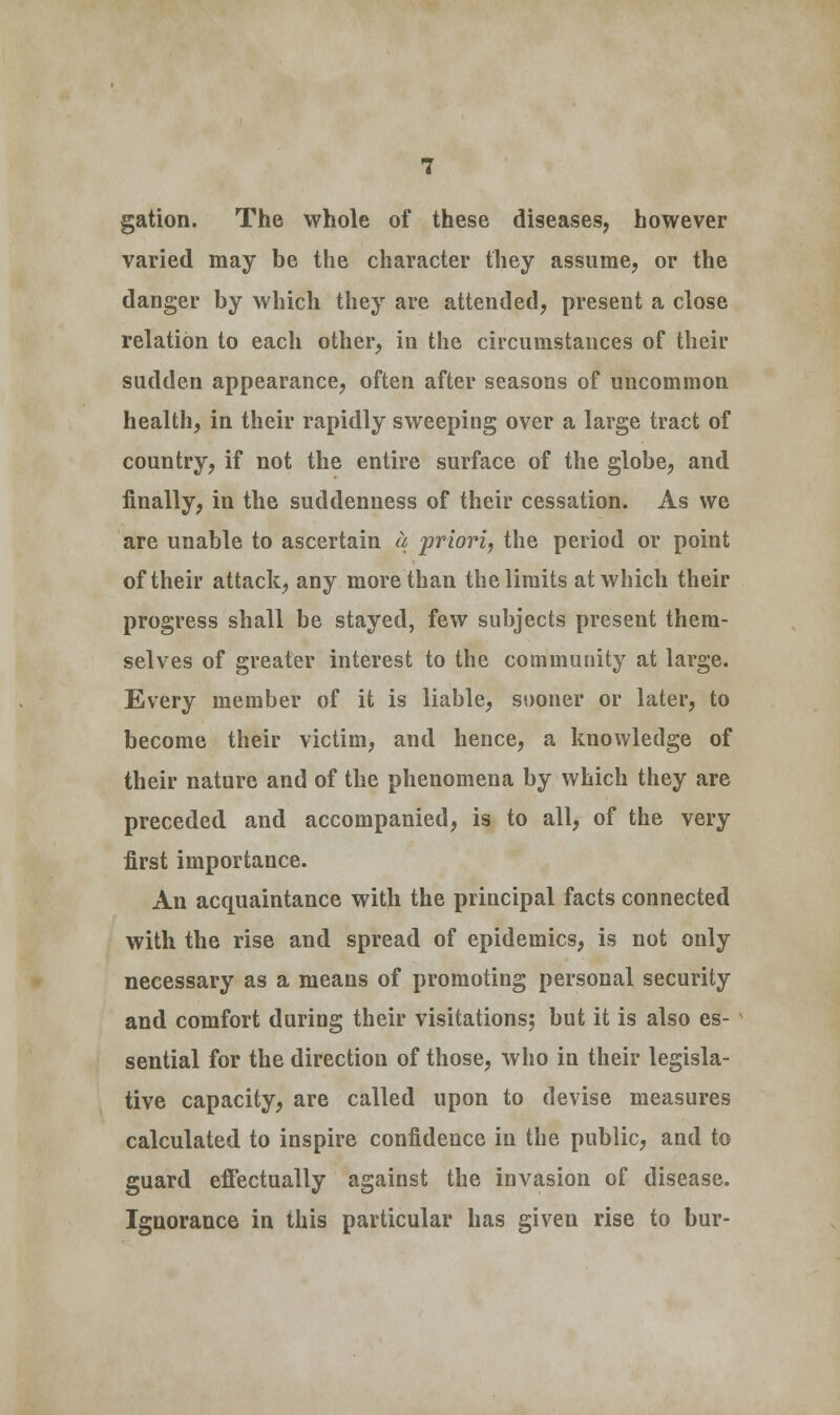 gation. The whole of these diseases, however varied may be the character they assume, or the danger by which they are attended, present a close relation to each other, in the circumstances of their sudden appearance, often after seasons of uncommon health, in their rapidly sweeping over a large tract of country, if not the entire surface of the globe, and finally, in the suddenness of their cessation. As we are unable to ascertain a priori, the period or point of their attack, any more than the limits at which their progress shall be stayed, few subjects present them- selves of greater interest to the community at large. Every member of it is liable, sooner or later, to become their victim, and hence, a knowledge of their nature and of the phenomena by which they are preceded and accompanied, is to all, of the very first importance. An acquaintance with the principal facts connected with the rise and spread of epidemics, is not only necessary as a means of promoting personal security and comfort during their visitations; but it is also es- sential for the direction of those, who in their legisla- tive capacity, are called upon to devise measures calculated to inspire confidence in the public, and to guard effectually against the invasion of disease. Ignorance in this particular has given rise to bur-