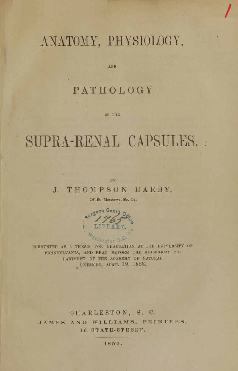 / ANATOMY, PHYSIOLOGY, PATHOLOGY SUPRA-RENAL CAPSULES. J. THOMPSON DARBY, Of St. Matthews, So. Ca. BY. PRESENTED AS A THESIS FOR GRADUATION AT THE UNIVERSITY OF PENNSYLVANIA, AND READ BEFORE THE BIOLOGICAL DE- PARTMENT OF THE ACADEMY OF NATURAL SCIENCES, APRIL 19, 1858. CHARLESTON, S. C. JAMES AND WILLIAMS, PEINTERS, 16 STATE-STREET. 18 5 9.