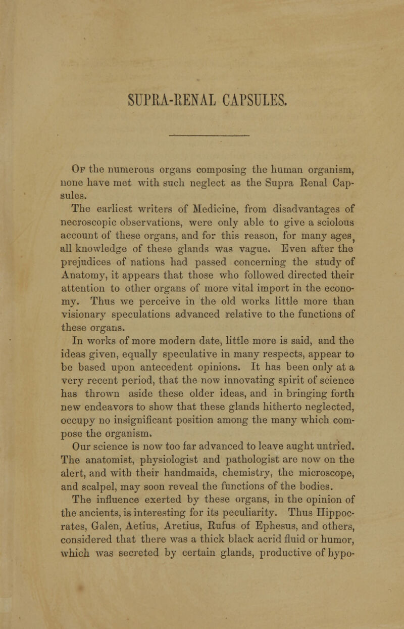 SUPRA-RENAL CAPSULES. Of the numerous organs composing the human organism, none have met with such neglect as the Supra Renal Cap- sules. The earliest writers of Medicine, from disadvantages of necroscopic observations, were only able to give a sciolous account of these organs, and for this reason, for many ages all knowledge of these glands Was vague. Even after the prejudices of nations had passed concerning the study of Anatomy, it appears that those who followed directed their attention to other organs of more vital import in the econo- my. Thus we perceive in the old works little more than visionary speculations advanced relative to the functions of these organs. In works of more modern date, little more is said, and the ideas given, equally speculative in many respectSj appear to be based upon antecedent opinions. It has been only at a very recent period, that the now innovating spirit of science has thrown aside these older ideas, and in bringing forth new endeavors to show that these glands hitherto neglected, occupy no insignificant position among the many which com- pose the organism. Our science is now too far advanced to leave aught untried. The anatomist, physiologist and pathologist are now on the alert, and with their handmaids, chemistry, the microscope, and scalpel, may soon reveal the functions of the bodies. The influence exerted by these organs, in the opinion of the ancients, is interesting for its peculiarity. Thus Hippoc- rates, Galen, Aetius, Aretius, Rufus of Ephesus, and others, considered that there was a thick black acrid fluid or humor, which was secreted by certain glands, productive of hypo-