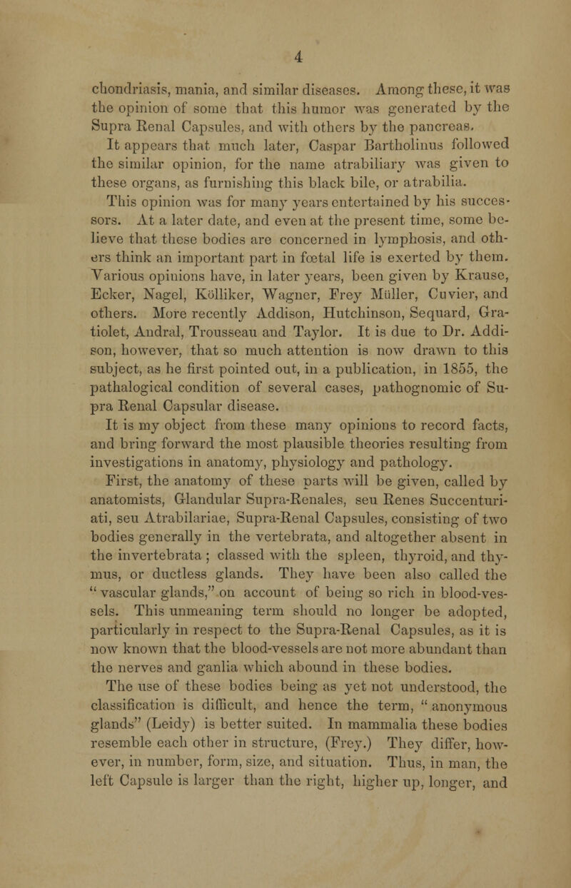 chondriasis, mania, and similar diseases. Among these, it was the opinion of some that this humor was generated by the Supra Renal Capsules, and with others by the pancreas- It appears that much later, Caspar Bartholinus followed the similar opinion, for the name atrabiliary was given to these organs, as furnishing this black bile, or atrabilia. This opinion was for many years entertained by his succes- sors. At a later date, and even at the present time, some be- lieve that these bodies are concerned in lymphosis, and oth- ers think an important part in foetal life is exerted by them. Various opinions have, in later years, been given by Krausc, Ecker, Nagel, Kolliker, Wagner, Frey Midler, Cuvier, and others. More recently Addison, Hutchinson, Sequard, Gra- tiolet, Andral, Trousseau and Taylor. It is due to Dr. Addi- son, however, that so much attention is now drawn to this subject, as he first pointed out, in a publication, in 1855, the pathalogical condition of several cases, pathognomic of Su- pra Renal Capsular disease. It is my object from these many opinions to record facts, and bring forward the most plausible theories resulting from investigations in anatomy, physiology and pathology. First, the anatomy of these parts will be given, called by anatomists, Glandular Supra-Renales, seu Renes Succenturi- ati, seu Atrabilariae, Supra-Renal Capsules, consisting of two bodies generally in the vertebrata, and altogether absent in the in vertebrata ; classed with the spleen, thyroid, and thy- mus, or ductless glands. They have been also called the  vascular glands, on account of being so rich in blood-ves- sels. This unmeaning term should no longer be adopted, particularly in respect to the Supra-Renal Capsules, as it is now known that the blood-vessels are not more abundant than the nerves and ganlia which abound in these bodies. The use of these bodies being as yet not understood, the classification is difficult, and hence the term,  anonymous glands (Leidy) is better suited. In mammalia these bodies resemble each other in structure, (Frey.) They differ, how- ever, in number, form, size, and situation. Thus, in man, the left Capsule is larger than the right, higher up, longer, and