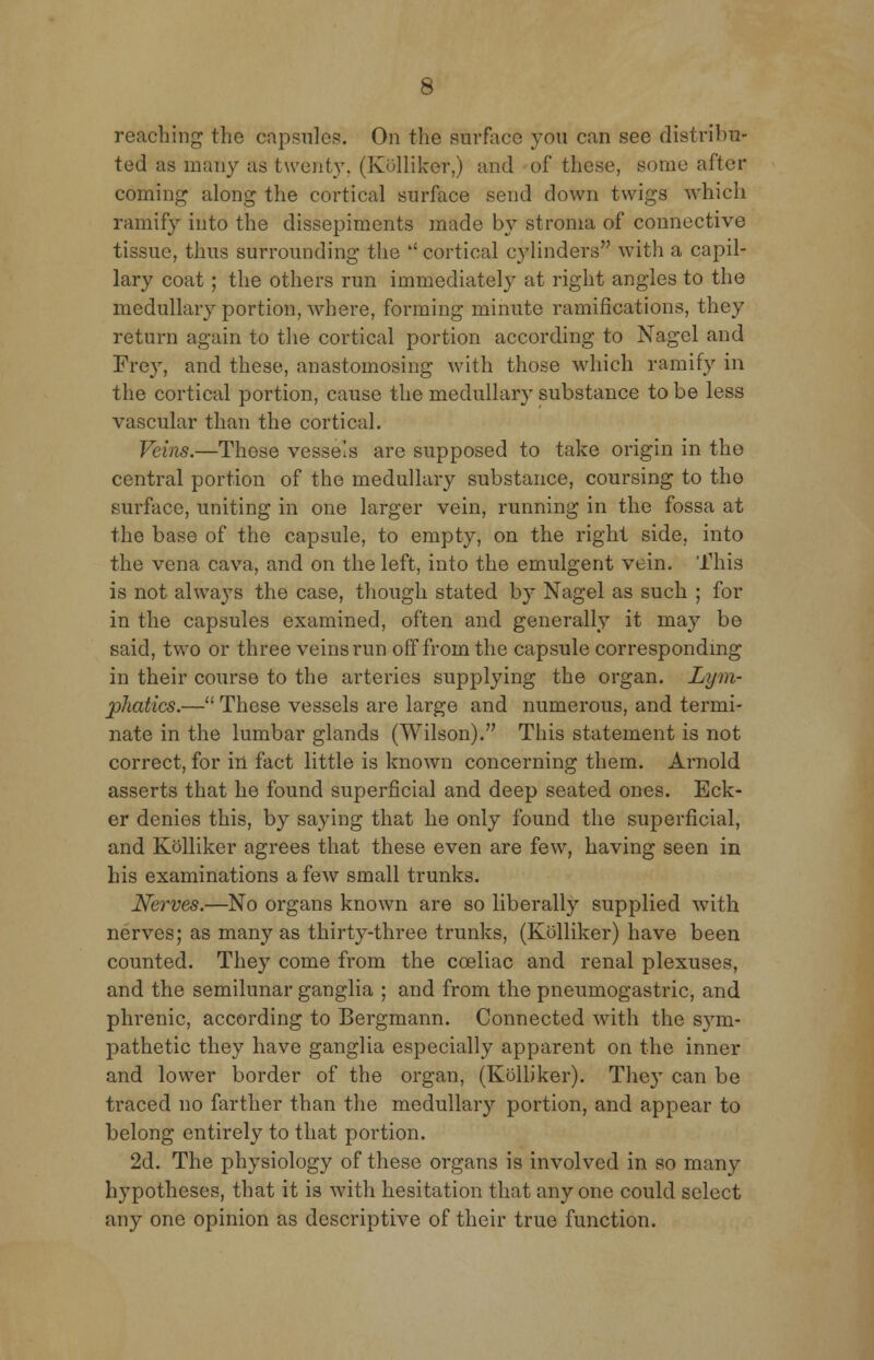 reaching the capsules. On the surface you can see distribu- ted as many as twenty. (Kolliker,) and of these, some after coining along the cortical surface send down twigs which ramify into the dissepiments made by stroma of connective tissue, thus surrounding the  cortical cylinders with a capil- lary coat; the others run immediately at right angles to the medullary portion, where, forming minute ramifications, they return again to the cortical portion according to Nagel and Frey, and these, anastomosing with those which ramify in the cortical portion, cause the medullary substance to be less vascular than the cortical. Veins.—Those vessels are supposed to take origin in the central portion of the medullary substance, coursing to the surface, uniting in one larger vein, running in the fossa at the base of the capsule, to empty, on the right side, into the vena cava, and on the left, into the emulgent vein. This is not always the case, though stated by Nagel as such ; for in the capsules examined, often and generally it may be said, two or three veins run off from the capsule corresponding in their course to the arteries supplying the organ. Lym- phatics.— These vessels are large and numerous, and termi- nate in the lumbar glands (Wilson). This statement is not correct, for in fact little is known concerning them. Arnold asserts that he found superficial and deep seated ones. Eck- er denies this, by saying that he only found the superficial, and Kolliker agrees that these even are few, having seen in his examinations a few small trunks. Nerves.—No organs known are so liberally supplied with nerves; as many as thirty-three trunks, (Kolliker) have been counted. They come from the cceliac and renal plexuses, and the semilunar ganglia ; and from the pneumogastric, and phrenic, according to Bergmann. Connected with the sym- pathetic they have ganglia especially apparent on the inner and lower border of the organ, (Kolliker). The}' can be traced no farther than the medullary portion, and appear to belong entirely to that portion. 2d. The physiology of these organs is involved in so many hypotheses, that it is with hesitation that anyone could select any one opinion as descriptive of their true function.