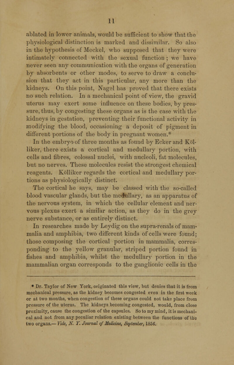 ablated in lower animals, would be sufficient to show that the physiological distinction is marked and dissimilar. So also in the hypothesis of Meckel, who supposed that they were intimately connected with the sexual function ; we have never seen any communication with the organs of generation by absorbents or other modes, to serve to draw a conclu- sion that they act in this particular, any more than the kidneys. On this point, Nagel has proved that there exists no such relation. In a mechanical point of view, the gravid uterus may exert some influence on these bodies, by pres- sure, thus, by congesting these organs as is the case with the kidneys in gestation, preventing their functional activity in modifying the blood, occasioning a deposit of pigment in different portions of the body in pregnant women.* In the embryo of three months as found by Ecker and Kol- liker, there exists a cortical and medullary portion, with cells and fibres, colossal nuclei, with nucleoli, fat molecules, but no nerves. These molecules resist the strongest chemical reagents. Kolliker regards the cortical and medullary por- tions as physiologically distinct. The cortical he says, may be classed with the so-called blood vascular glands, but the medullary, as an apparatus of the nervous system, in which the cellular element and ner- vous plexus exert a similar action, as they do in the grey nerve substance, or as entirely distinct. In researches made by Leydig on the supra-renals of mam- malia and amphibia, two different kinds of cells were found; those composing the cortical portion in mammalia, corres- ponding to the yellow granular, striped portion found in fishes and amphibia, whilst the medullary portion in the mammalian organ corresponds to the ganglionic cells in the • Dr. Taylor of New York, originated this view, but denies that it is from mechanical pressure, as the kidney becomes congested even in the first week or at two months, when congestion of these organs could not take place from pressure of the uterus. The kidneys becoming congested, would, from close proximity, cause the congestion of the capsules. So to my mind, it is mechani- cal and not from any peculiar relation existing between the functions of the two organs.— Vide, iV. Y. Journal 0/Medicine, September, 185G.