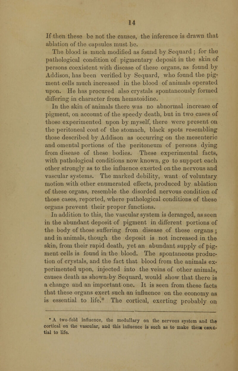 If then these be not the causes, the inference is drawn that ablation of the capsules must be. The blood is much modified as found by Sequard ; for the pathological condition of pigmentary deposit in the skin of persons coexistent with disease of these organs, as found by Addison, has been verified by Sequard, who found the pig- ment cells much increased in the blood of animals operated upon. He bas procured also crystals spontaneously formed differing in character from hematoidine. In the skin of animals there was no abnormal increase of pigment, on account of the speedy death, but in two cases of those experimented upon by myself, there were present on the peritoneal coat of the stomach, black spots resembling those described by Addison as occurring on the mesenteric and omental portions of the peritoneum of persons dying from disease of these bodies. These experimental facts, with pathological conditions now known, go to support each other strongly as to the influence exerted on the nervous and vascular systems. The marked debility, want of voluntary motion with other enumerated effects, produced by ablation of these organs, resemble the disorded nervous condition of those cases, reported, where pathological conditions of these organs prevent their proper functions. In addition to this, the vascular system is deranged, as seen in the abundant deposit of pigment in different portions of the body of those suffering from disease of these organs ; and in animals, though the deposit is not increased in the skin, from their rapid death, yet an abundant supply of pig- ment cells is found in the blood. The spontaneous produc- tion of crystals, and the fact that blood from the animals ex- perimented upon, injected into the veins of other animals, causes death as shown by Sequard, would show that there is a change and an important one. It is seen from these facts that these organs exert such an influence on the economy as is essential to life.* The cortical, exerting probably on *A two-fold influence, the medullary on the nervous system and the cortical on the vascular, and this influence is such as to make then eg£t.a- tial to life.