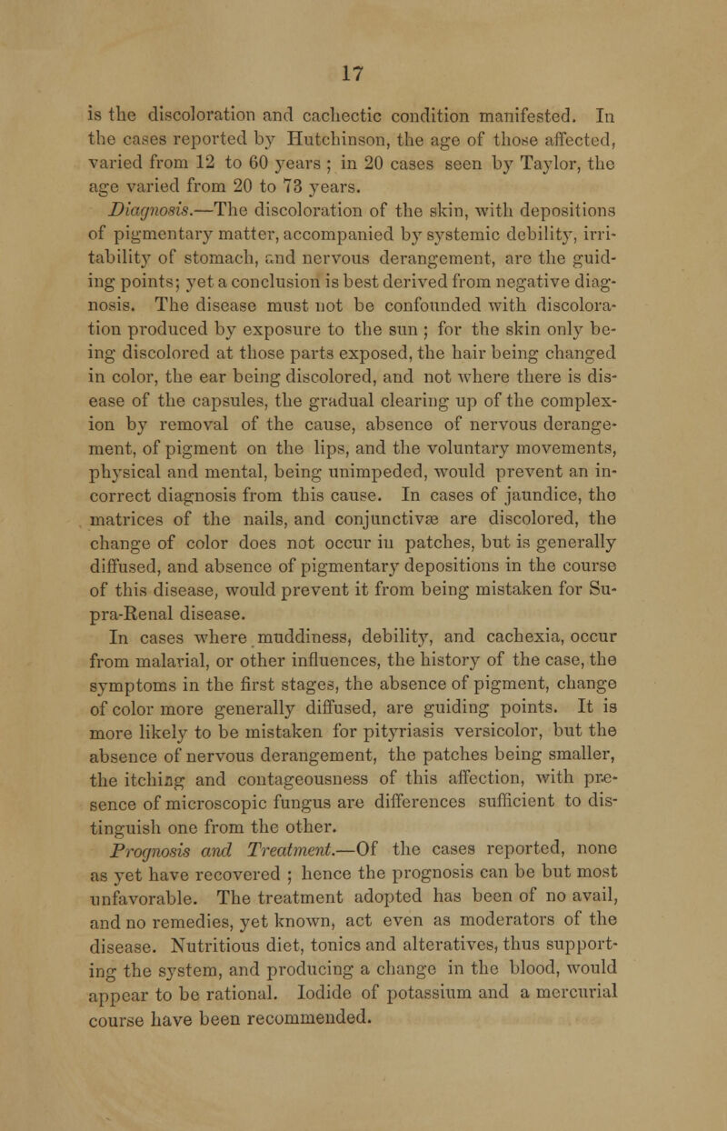 is the discoloration and cachectic condition manifested. In the cases reported by Hutchinson, the age of those affected, varied from 12 to 60 years ; in 20 cases seen by Taylor, the age varied from 20 to 73 years. Diagnosis.—The discoloration of the skin, with depositions of pigmentary matter, accompanied by systemic debility, irri- tability of stomach, and nervous derangement, are the guid- ing points; yet a conclusion is best derived from negative diag- nosis. The disease must not be confounded with discolora- tion produced by exposure to the sun ; for the skin only be- ing discolored at those parts exposed, the hair being changed in color, the ear being discolored, and not where there is dis- ease of the capsules, the gradual clearing up of the complex- ion by removal of the cause, absence of nervous derange- ment, of pigment on the lips, and the voluntary movements, physical and mental, being unimpeded, would prevent an in- correct diagnosis from this cause. In cases of jaundice, tho matrices of the nails, and conjunctiva? are discolored, the change of color does not occur in patches, but is generally diffused, and absence of pigmentary depositions in the course of this disease, would prevent it from being mistaken for Su- pra-Renal disease. In cases where muddiness, debility, and cachexia, occur from malarial, or other influences, the history of the case, tho symptoms in the first stages, the absence of pigment, change of color more generally diffused, are guiding points. It is more likely to be mistaken for pityriasis versicolor, but the absence of nervous derangement, the patches being smaller, the itchiag and contageousness of this affection, with pre- sence of microscopic fungus are differences sufficient to dis- tinguish one from the other. Prognosis and Treatment—Q£ the cases reported, none as yet have recovered ; hence the prognosis can be but most unfavorable. The treatment adopted has been of no avail, and no remedies, yet known, act even as moderators of the disease. Nutritious diet, tonics and alteratives, thus support- ing the system, and producing a change in the blood, would appear to be rational. Iodide of potassium and a mercurial course have been recommended.