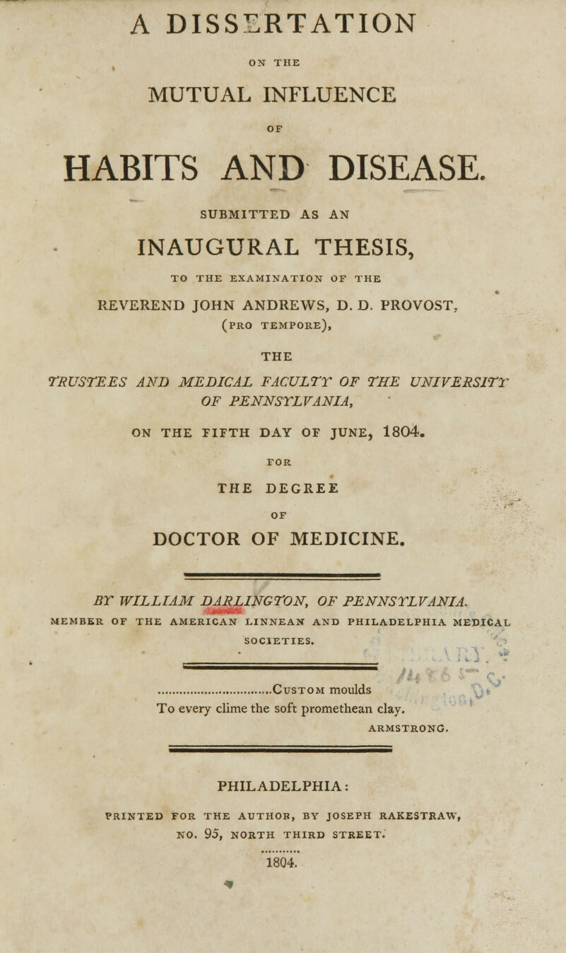 ON THE MUTUAL INFLUENCE OF HABITS AND DISEASE. SUBMITTED AS AN INAUGURAL THESIS, TO THE EXAMINATION OF THE REVEREND JOHN ANDREWS, D. D. PROVOST, (pro tempore), THE TRUSTEES AND MEDICAL FACULTY OF THE UNIVERSITY OF PENNSYLVANIA, ON THE FIFTH DAY OF JUNE, 1804. for THE DEGREE OF DOCTOR OF MEDICINE. BY WILLIAM DARLINGTON, OF PENNSYLVANIA. HUH MEMBER OF THE AMERICAN LINNEAN AND PHILADELPHIA MEDICAL SOCIETIES. .Custom moulds To every clime the soft promethean clay. ARMSTRONG. PHILADELPHIA: PRINTED FOR THE AUTHOR, BY JOSEPH RAKESTRAW, NO. 95, NORTH THIRD STREET. 1804.'