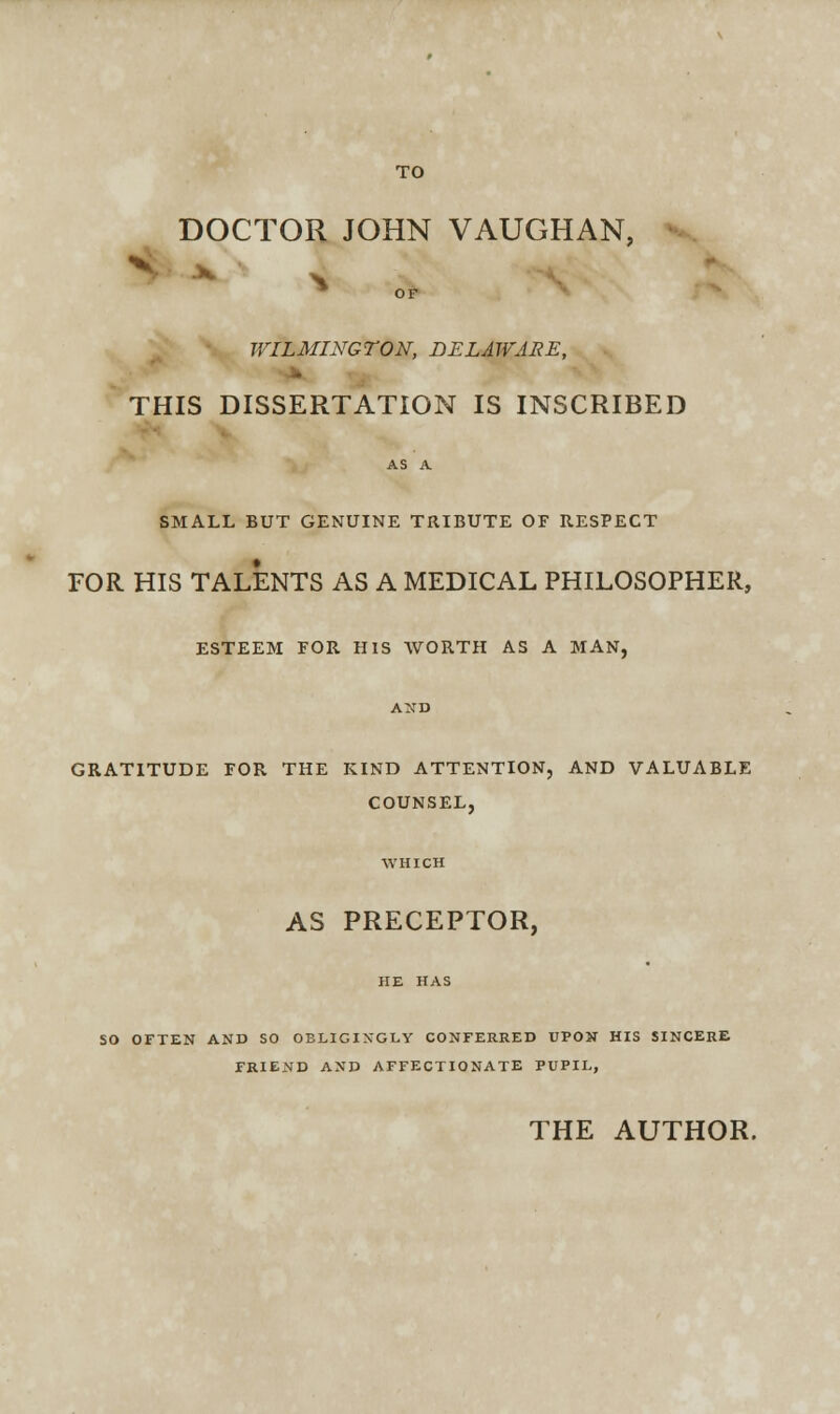 TO DOCTOR JOHN VAUGHAN, * ■ OF WILMINGTON, DELAWARE, THIS DISSERTATION IS INSCRIBED SMALL BUT GENUINE TRIBUTE OF RESPECT FOR HIS TALENTS AS A MEDICAL PHILOSOPHER, ESTEEM FOR HIS WORTH AS A MAN, GRATITUDE FOR THE KIND ATTENTION, AND VALUABLE COUNSEL, AS PRECEPTOR, SO OFTEN AND SO OBLIGINGLY CONFERRED UPON HIS SINCERE FRIEND AND AFFECTIONATE PUPIL, THE AUTHOR.