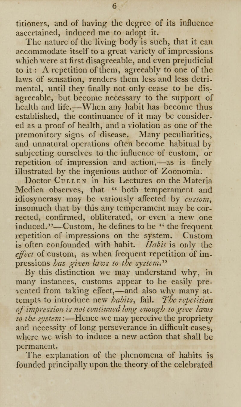 titioners, and of having the degree of its influence ascertained, induced me to adopt it. The nature of the living body is such, that it can accommodate itself to a great variety of impressions which were at first disagreeable, and even prejudicial to it: A repetition of them, agreeably to one of the laws of sensation, renders them less and less detri- mental, until they finally not only cease to be dis- agreeable, but become necessary to the support of health and life.;—When any habit has become thus established, the continuance of it may be consider- ed as a proof of health, and a violation as one of the premonitory signs of disease. Many peculiarities, and unnatural operations often become habitual by subjecting ourselves to the influence of custom, or repetition of impression and action,—as is finely illustrated by the ingenious author of Zoonomia. Doctor Cull en in his Lectures on the Materia Medica observes, that  both temperament and idiosyncrasy may be variously affected by custom, insomuch that by this any temperament may be cor- rected, confirmed, obliterated, or even a new one induced.—Custom, he defines to be  the frequent repetition of impressions on the system. Custom is often confounded with habit. Habit is only the effect of custom, as when frequent repetition of im- pressions has given laws to the system. By this distinction we may understand why, in many instances, customs appear to be easily pre- vented from taking effect,—and also why many at- tempts to introduce new habits, fail. The repetition of impression is not continued long enough to give laws to the system:—Hence we may perceive the propriety and necessity of long perseverance in difficult cases, where we wish to induce a new action that shall be permanent. The explanation of the phenomena of habits is founded principally upon the theory of the celebrated